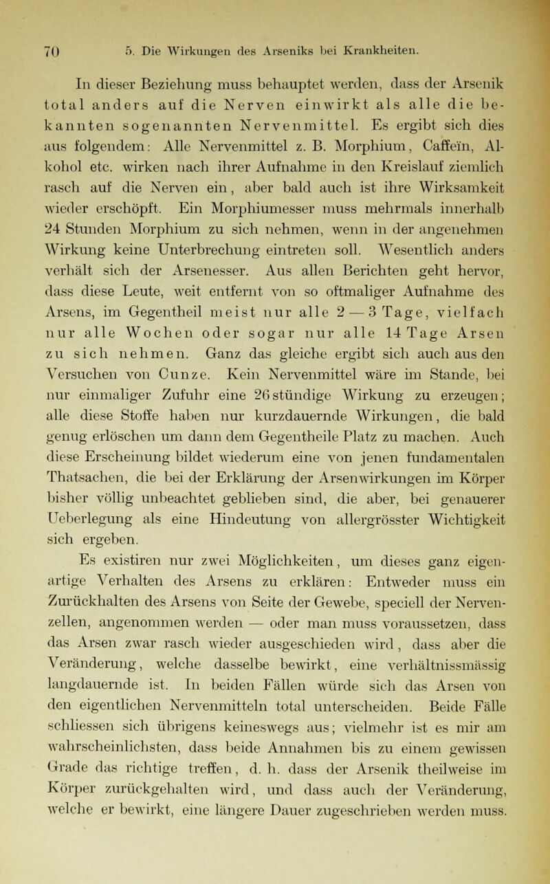 In dieser Beziehung muss behauptet werden, dass der Arsenik total anders auf die Nerven einwirkt als alle die be- kannten sogenannten Nervenmittel. Es ergibt sich dies aus folgendem: Alle Nervenmittel z. B. Morphium, Caffeiin, Al- kohol etc. wirken nach ihrer Aufnahme in den Kreislauf ziemlich rasch auf die Nerven ein, aber bald auch ist ihre Wirksamkeit wieder erschöpft. Ein Morphiumesser muss mehrmals innerhalb 24 Stunden Morphium zu sich nehmen, wenn in der angenehmen Wirkung keine Unterbrechung eintreten soll. Wesentlich anders verhält sich der Arsenesser. Aus allen Berichten geht hervor, dass diese Leute, weit entfernt von so oftmaliger Aufnahme des Arsens, im Gegentheil meist nur alle 2— 3 Tage, vielfach nur alle Wochen oder sogar nur alle 14 Tage Arsen zu sich nehmen. Ganz das gleiche ergibt sich auch aus den Versuchen von Cunze. Kein Nervenmittel wäre im Stande, bei nur einmaliger Zufuhr eine 26 stündige Wirkung zu erzeugen; alle diese Stoffe haben nur kurzdauernde Wirkungen, die bald genug erlöschen um dann dem Gegentheile Platz zu machen. Auch diese Erscheinung bildet wiederum eine von jenen fundamentalen Thatsachen, die bei der Erklärung der Arsenwirkungen im Körper bisher völlig unbeachtet geblieben sind, die aber, bei genauerer Ueberlegung als eine Hindeutung von allergrösster Wichtigkeit sich ergeben. Es existiren nur zwei Möglichkeiten, um dieses ganz eigen- artige Verhalten des Arsens zu erklären: Entweder muss ein Zurückhalten des Arsens von Seite der Gewebe, speciell der Nerven- zellen, angenommen werden — oder man muss voraussetzen, dass das Arsen zwar rasch wieder ausgeschieden wird , dass aber die Veränderung, welche dasselbe bewirkt, eine verhältnissmässig langdauernde ist. In beiden Fällen würde sich das Arsen von den eigentlichen Nervenmitteln total unterscheiden. Beide Fälle schliessen sich übrigens keineswegs aus; vielmehr ist es mir am wahrscheinlichsten, dass beide Annahmen bis zu einem gewissen Grade das richtige treffen, d. h. dass der Arsenik theilweise im Körper zurückgehalten wird, und dass auch der Veränderung, welche er bewirkt, eine längere Dauer zugeschrieben werden muss.