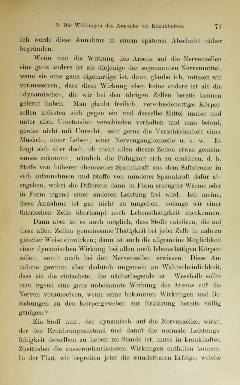 Ich werde diese Annahme in einem späteren Abschnitt näher begründen. Wenn nun die Wirkung des Arsens auf die Nervenzellen eine ganz andere ist als diejenige der sogenannten Nervenmittel, wenn sie eine ganz eigenartige ist, dann glaube ich, müssen wir voraussetzen, dass diese Wirkung eben keine andere ist als die »dynamische■.<, die wir bei den übrigen Zellen bereits kennen gelernt haben. Man glaubt freilich, verschiedenartige Körper- zellen müssten sich gegen ein und dasselbe Mittel immer und unter allen Umständen verschieden verhalten und man betont, gewiss nicht mit Unrecht, sehr gerne die Verschiedenheit einer Muskel-, einer Leber-, einer Nervenganglienzelle u. s. w. Es fragt sich aber doch, ob nicht allen diesen Zellen etwas gemein- sames zukommt, nämlich die Fähigkeit sich zu ernähren, d. li. Stoffe von höherer chemischer Spannkraft aus dem Saftstrome in sich aufzunehmen und Stoffe von minderer Spannkraft dafür ab- zugeben, wobei die Differenz dann in Form erzeugter Wärme oder in Form irgend einer anderen Leistung frei wird. Ich meine, diese Annahme ist gar nicht zu umgehen, solange wir einer thierischen Zelle überhaupt noch Lebensthätigkeit zuerkennen. Dann aber ist es auch möglich, dass Stoffe existiren, die auf diese allen Zellen gemeinsame Thätigkeit bei jeder Zelle in nahezu gleicher Weise einwirken; dann ist auch die allgemeine Möglichkeit einer dynamischen Wirkung bei allen noch lebensthätigen Körper- zellen, somit auch bei den Nervenzellen erwiesen. Diese An- nahme gewinnt aber dadurch ungemein an Wahrscheinlichkeit, dass sie die einfachste, die nächstliegende ist, Wesshalb sollte man irgend eine ganz unbekannte Wirkung des Arsens auf die Nerven voraussetzen, wenn seine bekannten Wirkungen und Be- ziehungen zu den Körpergeweben zur Erklärung bereits völlig genügen V Ein Stoff nun, der dynamisch auf die Nervenzellen wirkt, der den Ernährungszustand und damit die normale Leistungs- fähigkeit derselhen zu lieben im Stande ist, muss in krankhaften Zuständen die ausserordentlichsten Wirkungen entfalten können. In der That, wir hegreifen jetzt die wunderbaren Erfolge, welche