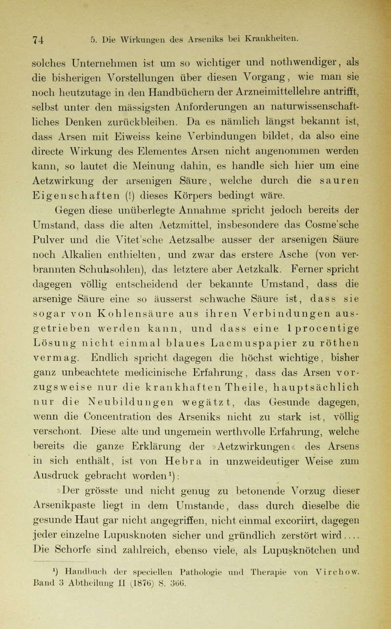 solches Unternehmen ist um so wichtiger und nothwendiger, als die bisherigen Vorstellungen über diesen Vorgang, wie man sie noch heutzutage in den Handbüchern der Arzneimittellehre antrifft, selbst unter den massigsten Anforderungen an naturwissenschaft- liches Denken zurückbleiben. Da es nämlich längst bekannt ist, dass Arsen mit Eiweiss keine Verbindungen bildet, da also eine directe Wirkung des Elementes Arsen nicht angenommen werden kann, so lautet die Meinung dahin, es handle sich hier um eine Aetzwirkung der arsenigen Säure, welche durch die sauren Eigenschaften (!) dieses Körpers bedingt wäre. Gegen diese unüberlegte Annahme spricht jedoch bereits der Umstand, dass die alten Aetzmittel, insbesondere das Cosme'sche Pulver und die Vitet'sche Aetzsalbe ausser der arsenigen Säure noch Alkalien enthielten, und zwar das erstere Asche (von ver- brannten Schuhsohlen), das letztere aber Aetzkalk. Ferner spricht dagegen völlig entscheidend der bekannte Umstand, dass die arsenige Säure eine so äusserst schwache Säure ist, dass sie sogar von Kohlensäure aus ihren Verbindungen aus- getrieben werden kann, und dass eine lprocentige Lösung nicht einmal blaues Lacmuspapier zu röthen vermag. Endlich spricht dagegen die höchst wichtige, bisher ganz unbeachtete medicinische Erfahrung, dass das Arsen vor- zugsweise nur die krankhaften Theile, hauptsächlich nur die Neubildungen wegätzt, das Gesund e dagegen, wenn die Concentration des Arseniks nicht zu stark ist, völlig verschont. Diese alte und ungemein werthvolle Erfahrung, welche bereits die ganze Erklärung der Aetzwirkungen/. des Arsens in sich enthält, ist von Hebra in unzweideutiger Weise zum Ausdruck gebracht worden'): Der grösste und nicht genug zu betonende Vorzug dieser Arsenikpaste liegt in dem Umstände, dass durch dieselbe die gesunde Haut gar nicht angegriffen, nicht einmal excoriirt, dagegen jeder einzelne Lupusknoten sicher und gründlich zerstört wird Die Schorfe sind zahlreich, ebenso viele, als Lupusknötchen und ') Handbuch der speziellen Pathologie und Therapie von Virchow.