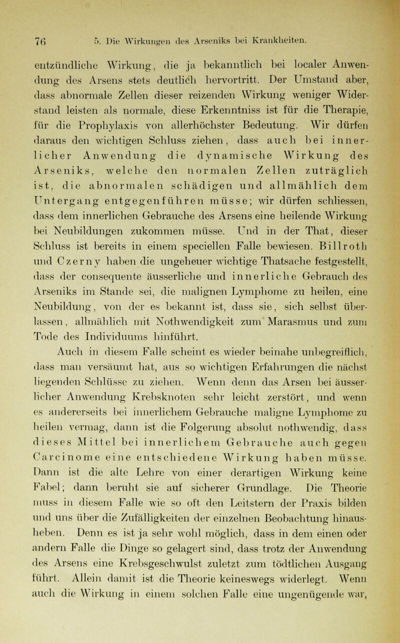 entzündliche Wirkung, die ja bekanntlich bei localer Anwen- dung des Arsens stets deutlicb hervortritt. Der Umstund aber, dass abnormale Zellen dieser reizenden Wirkung weniger Wider- stand leisten als normale, diese Erkenntniss ist für die Therapie, für die Prophylaxis von allerhöchster Bedeutung. Wir dürfen daraus den wichtigen Schluss ziehen, dass auch bei inner- licher Anwendung die dynamische Wirkung des Arseniks, welche den normalen Zellen zuträglich ist, die abnormalen schädigen und allmählich dem Untergang entgegenführen müsse; wir dürfen schliessen, dass dem innerlichen Gebrauche des Arsens eine heilende Wirkung bei Neubildungen zukommen müsse. Und in der That, dieser Schluss ist bereits in einem speciellen Falle bewiesen. Billroth und Czerny haben die ungeheuer wichtige Thatsache festgestellt, dass der consequente äusserliche und innerliche Gebrauch des Arseniks im Stande sei, die malignen Lymphome zu heilen, eine Neubildung, von der es bekannt ist, dass sie, sich selbst über- lassen , allmählich mit Notwendigkeit zum Marasmus und zum Tode des Individuums hinführt. Auch in diesem Falle scheint es wieder beinahe unbegreiflich, dass man versäumt hat, aus so wichtigen Erfahrungen die nächst liegenden Schlüsse zu ziehen. Wenn denn das Arsen bei äusser- licher Anwendung Krebsknoten sehr leicht zerstört, und wenn es andererseits bei innerlichem Gebrauche maligne Lymphome zu heilen vermag, dann ist die Folgerung absolut nothwendig, dass dieses Mittel bei innerlichem Gebrauche auch gegen Carcinome eine entschiedene Wirkung haben müsse. Dann ist die alte Lehre von einer derartigen Wirkung keine Fabel; dann beruht sie auf sicherer Grundlage. Die Theorie niuss in diesem Falle wie so oft den Leitstern der Praxis bilden und uns über die Zufälligkeiten der einzelnen Beobachtung hinaus- heben. Denn es ist ja sehr wohl möglich, dass in dem einen oder andern Falle die Dinge so gelagert sind, dass trotz der Anwendung des Arsens eine Krebsgeschwulst zuletzt zum tödtlichen Ausgang führt. Allein damit ist die Theorie keineswegs widerlegt. Wenn auch die Wirkung in einem solchen Falle eine ungenügende war,