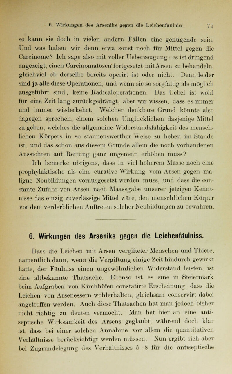 so kann sie doch in vielen andern Fällen eine genügende sein. Und was haben wir denn etwa sonst noch für Mittel gegen die CarcinomeV Ich sage also mit voller Ueberzeugung: es ist dringend angezeigt, einen Carcinomatösen' fortgesetzt mit Arsen zu behandeln, gleichviel ob derselbe bereits operirt ist oder nicht. Denn leider sind ja alle diese Operationen, und wenn sie so sorgfältig als möglich ausgeführt sind, keine Radicaloperationen. I>as Uebel ist wohl für eine Zeit lang zurückgedrängt, aber wir wissen, dass es immer und immer wiederkehrt. Welcher denkbare Grund könnte also dagegen sprechen, einem solchen Unglücklichen dasjenige Mittel zugeben, welches die allgemeine Widerstandsfähigkeit des mensch- lichen Körjjers in so staunen.swerther Weise zu heben im Stande ist, und das schon aus diesem Grunde allein die noch vorhandenen Aussichten auf Rettung ganz ungemein erhöhen mussV Ich bemerke übrigens, dass in viel höherem Masse noch eine prophylaktische als eine curative Wirkung vom Arsen gegen ma- ligne Neubildungen vorausgesetzt werden muss, und dass die con- stante Zufuhr von Arsen nach Maassgabe unserer jetzigen Kennt- nisse das einzig zuverlässige Mittel wäre, den menschlichen Körper vor dem verderblichen Auftreten solcher Neubildungen zu bewahren. 6. Wirkungen des Arseniks gegen die Leiehenfäulniss. Dass die Leichen mit Arsen vergifteter Menschen und Thiere, namentlich dann, wenn die Vergiftung einige Zeit hindurch gewirkt hatte, der Fäulniss einen ungewöhnlichen Widerstand leisten, ist eine altbekannte Thatsache. Ebenso ist es eine in Steiermark beim Aufgraben von Kirchhöfen constatirte Erscheinung, dass die Leichen von Arsenessern wohlerhalten, gleichsam conservirt dabei angetroffen werden. Auch diese Thatsachen hat man jedoch bisher nicht richtig zu deuten vermocht. Mau hat hier an eine anti- septische Wirksamkeit des Arsens geglaubt, während doch klar ist, dass bei einer solchen Annahme vor allem die quantitativen Verhältnisse berücksichtigt werden müssen. Nun ergibt sich aber bei Zugrundelegung des Verhältnisses 5 8 für die antiseptische