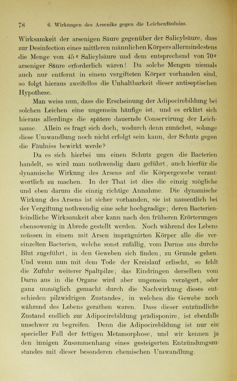 Wirksamkeit der arsenigen Säure gegenüber der Salicylsäure, dass zur Desinf'ection eines mittleren männlichen Körpers allermindestens die Menge von 4;i e Salicylsäure und dem entsprechend von 70 * arseniger Säure erforderlich wären! Da solche Mengen niemals auch nur entfernt in einem vergifteten Körper vorhanden sind, so folgt hieraus zweifellos die Unhaltbarkeit dieser antiseptischen Hypothese. Man weiss nun, dass die Erscheinung der Adipocirebildung bei solchen Leichen eine ungemein häufige ist, und es erklärt sich hieraus allerdings die spätere dauernde Conservirung der Leich- name. Allein es fragt sich doch, wodurch denn zunächst, solange diese Umwandlung noch nicht erfolgt sein kann, der Schutz gegen die Fäulniss bewirkt werde? Da es sich hierbei um einen Schutz gegen die Bacterien handelt, so wird man nothwendig dazu geführt, auch hierfür die dynamische Wirkung des Arsens auf die Körpergewebe verant- wortlich zu machen. In der That ist dies die einzig mögliche und eben darum die einzig richtige Annahme. Die dynamische Wirkung des Arsens ist sicher vorhanden, sie ist namentlich hei der Vergiftung nothwendig eine sehr hochgradige; deren Bacterien- feindliche Wirksamkeit aber kann nach den früheren Erörterungen ebensowenig in Abrede gestellt werden. Noch während des Lebens müssen in einem mit Arsen imprägnirten Körper alle die ver- einzelten Bacterien, welche sonst zufällig, vom Darme aus durchs Blut zugeführt, in den Geweben sich finden, zu Grunde gehen. Und wenn nun mit dem Tode der Kreislauf erlischt, so fehlt die Zufuhr weiterer Spaltpilze; das Eindringen derselben vom Darm aus in die Organe wird aber ungemein verzögert, oder ganz unmöglich gemacht durch die Nachwirkung dieses ent- schieden pilzwidrigen Zustandes, in welchen die Gewebe noch während des Lebens gerathen waren. Dass dieser entzündliche Zustand endlich zur Adipocirebildung prädisponire, ist ebenfalls unschwer zu begreifen. Denn die Adipocirebildung ist nur ein' specieller Fall der fettigen Metamorphose, und wir kennen ja den innigen Zusammenhang eines gesteigerten Entzündungszu- standes mit dieser besonderen chemischen Umwandlung.