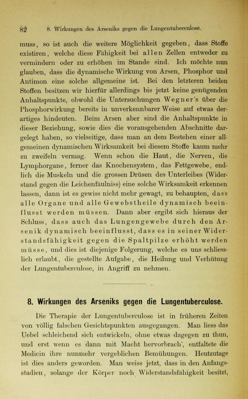 muss, so ist auch die weitere Möglichkeit gegeben, dass Stoffe existiren, welche diese Fähigkeit bei allen Zellen entweder zu vermindern oder zu erhöhen im Stande sind. Ich möchte nun glauben, dass die dynamische Wirkung von Arsen, Phosphor und Antimon eine solche allgemeine ist. Bei den letzteren beiden Stoffen besitzen wir hierfür allerdings bis jetzt keine genügenden Anhaltspunkte, obwohl die Untersuchungen Wegner's über die Phosphorwirkung bereits in unverkennbarer Weise auf etwas der- artiges hindeuten. Beim Arsen aber sind die Anhaltspunkte in dieser Beziehung, sowie dies die vorausgehenden Abschnitte dar- gelegt haben, so vielseitige, dass man an dem Bestehen einer all- gemeinen dynamischen Wirksamkeit bei diesem Stoffe kaum mehr zu zweifeln vermag. Wenn schon die Haut, die Nerven, die Lymphorgane, ferner das Knochensystem, das Fettgewebe, end- lich die Muskeln und die grossen Drüsen des Unterleibes (Wider- stand sesen die Leichenfäulniss) eine solche Wirksamkeit erkennen lassen, dann ist es gewiss nicht mehr gewagt, zu behaupten, dass alle Organe und alle Gewebstheile dynamisch beein- i'lusst werden müssen. Dann aber ergibt sich hieraus der Schluss, dass auch das Lungengewebe durch den Ar- senik dynamisch beeinflusst, dass es in seiner Wider- standsfähigkeit gegen die Spaltpilze erhöht werden müsse, und dies ist diejenige Folgerung, welche es uns schliess- lich erlaubt, die gestellte Aufgabe, die Heilung und Verhütung der Lungentubercuiose, in Angriff zu nehmen. 8. Wirkungen des Arseniks gegen die Lungentubercuiose. Die Therapie der Lungentubercuiose ist in früheren Zeiten von völlig falschen Gesichtspunkten ausgegangen. Man liess das Uebel schleichend sich entwickeln, ohne etwas dagegen zu thun, und erst wenn es dann mit Macht hervorbrach, entfaltete die Medicin ihre nunmehr vergeblichen Bemühungen. Heutzutage ist dies anders geworden. Man weiss jetzt, dass in den Anfangs- stadien , solange der Körper noch Widerstandsfähigkeit besitzt,