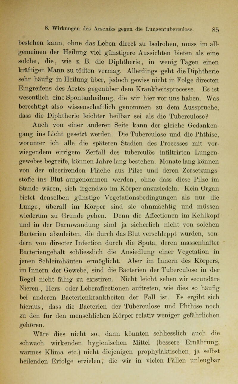 bestehen kann, ohne das Leben direct zu bedrohen, muss im all- gemeinen der Heilung viel günstigere Aussichten bieten als eine solche, die, wie z. B. die Diphtherie, in wenig Tagen einen kräftigen Mann zu tödten vermag. Allerdings geht die Diphtherie sehr häufig in Heilung über, jedoch gewiss nicht in Folge directen Eingreifens des Arztes gegenüber dem Krankheitsprocesse. Es ist wesentlich eine Spontanheilung, die wir hier vor uns haben. Was berechtigt also wissenschaftlich genommen zu dem Ausspruche, dass die Diphtherie leichter heilbar sei als die Tuberculose? Auch von einer anderen Seite kann der gleiche Gedanken- gang ins Licht gesetzt werden. Die Tuberculose und die Phthise, worunter ich alle die späteren Stadien des Processes mit vor- wiegendem eitrigem Zerfall des tuberculös infiltrirten Lungen- gewebes begreife, können Jahre lang bestehen. Monate lang können von der ulcerirenden Fläche aus Pilze und deren Zersetzungs- stoffe ins Blut aufgenommen wurden, ohne dass diese Pilze im Stande wären, sich irgendwo im Körper anzusiedeln. Kein Organ bietet denselben günstige Vegetationsbedingungen als nur die Lunge, überall im Körper sind sie ohnmächtig und müssen wiederum zu Grunde gehen. Denn die Affectionen im Kehlkopf und in der Darmwandung sind ja sicherlich nicht von solchen ßacterien abzuleiten, die durch das Blut verschleppt wurden, son- dern von directer Infection durch die Sputa, deren massenhafter Bacteriengehalt schliesslich die Ansiedlung einer Vegetation in jenen Schleimhäuten ermöglicht. Aber im Innern des Körpers, im Innern der Gewebe, sind die Bacterien der Tuberculose in der Regel nicht fähig zu existiren. Nicht leicht sehen wir seeundäre Nieren-, Herz- oder Leberaffectionen auftreten, wie dies so häufig bei anderen Bacterienkrankheiten der Fall ist. Es ergibt sich bieraus, dass die Bacterien der Tuberculose und Phthise noch zu den für den menschlichen Körper relativ weniger gefährlichen gehören. Wäre dies nicht so, dann könnten schliesslich auch die schwach wirkenden hygienischen Mittel (bessere Ernährung, warmes Klima etc.) nicht diejenigen prophylaktischen, ja selbst heilenden Erfolge erzielen, die wir in vielen Fällen unleugbar