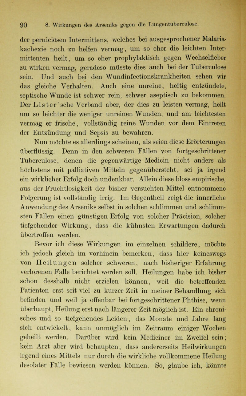 der perniciösen Intermittens, welches bei ausgesprochener Malaria- kachexie noch zu helfen vermag, um so eher die leichten Inter- mittenten heilt, um so eher prophylaktisch gegen Wechselfieber zu wirken vermag, geradeso müsste dies auch bei der Tuberculose sein. Und auch bei den Wundinfectionskrankheiten sehen wir das gleiche Verhalten. Auch eine unreine, heftig entzündete, septische Wunde ist schwer rein, schwer aseptisch zu bekommen. Der Li st er'sehe Verband aber, der dies zu leisten vermag, heilt um so leichter die weniger unreinen Wunden, und am leichtesten vermag er frische, vollständig reine Wunden vor dem Eintreten der Entzündung und Sepsis zu bewahren. Nun möchte es allerdings scheinen, als seien diese Erörterungen überflüssig. Denn in den schweren Fällen von fortgeschrittener Tuberculose, denen die gegenwärtige Medicin nicht anders als höchstens mit palliativen Mitteln gegenübersteht, sei ja irgend ein wirklicher Erfolg doch undenkbar. Allein diese bloss empirische, aus der Fruchtlosigkeit der bisher versuchten Mittel entnommene Folgerung ist vollständig irrig. Im Gegentheil zeigt die innerliche Anwendung des Arseniks selbst in solchen schlimmen und schlimm- sten Fällen einen günstigen Erfolg von solcher Präcision, solcher tiefgehender Wirkung, dass die kühnsten Erwartungen dadurch übertroffen werden. Bevor ich diese Wirkungen im einzelnen schildere, möchte ich jedoch gleich im vorhinein bemerken, dass hier keineswegs von Heilungen solcher schweren, nach bisheriger Erfahrung verlorenen Fälle berichtet werden soll. Heilungen habe ich bisher schon desshalb nicht erzielen können, weil die betreffenden Patienten erst seit viel zu kurzer Zeit in meiner Behandlung sich befinden und weil ja offenbar bei fortgeschrittener Phthise, wenn überhaupt, Heilung erst nach längerer Zeit möglich ist. Ein chroni- sches und so tiefgehendes Leiden, das Monate und Jahre lang sich entwickelt, kann unmöglich im Zeitraum einiger Wochen geheilt werden. Darüber wird kein Mediciner im Zweifel sein; kein Arzt aber wird behaupten, dass andererseits Heilwirkungen irgend eines Mittels nur durch die wirkliche vollkommene Heilung- desolater Fälle bewiesen werden können. So, glaube ich, könnte