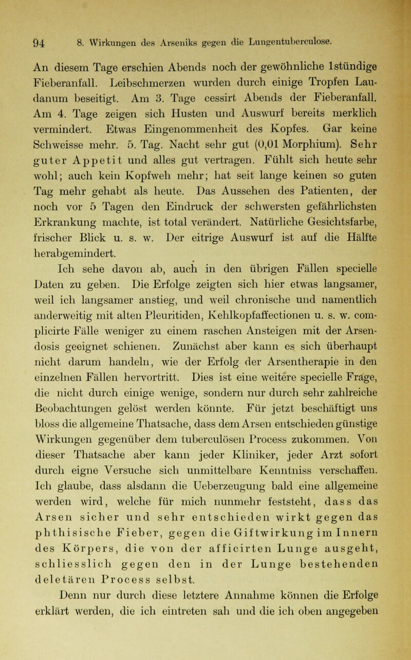 An diesem Tage erschien Abends noch der gewöhnliche lstündige Fieberanfall. Leibschmerzen wurden durch einige Tropfen Lau- danum beseitigt. Am 3. Tage cessirt Abends der Fieberanfall. Am 4. Tage zeigen sich Husten und Auswurf bereits merklich vermindert. Etwas Eingenommenheit des Kopfes. Gar keine Schweisse mehr. 5. Tag. Nacht sehr gut (0,01 Morphium). Sehr guter Appetit und alles gut vertragen. Fühlt sich heute sehr wohl; auch kein Kopfweb mehr; hat seit lange keinen so guten Tag mehr gehabt als heute. Das Aussehen des Patienten, der noch vor 5 Tagen den Eindruck der schwersten gefährlichsten Erkrankung machte, ist total verändert. Natürliche Gesichtsfarbe, frischer Bück u. s. w. Der eitrige Auswurf ist auf die Hälfte herabgemindert. Ich sehe davon ab, auch in den übrigen Fällen specielle Daten zu geben. Die Erfolge zeigten sich hier etwas langsamer, weil ich langsamer anstieg, und weil chronische und namentlich anderweitig mit alten Pleuritiden, Kehlkopf äff ectionen u. s. w. com- plicirte Fälle weniger zu einem raschen Ansteigen mit der Arsen- dosis geeignet schienen. Zunächst aber kann es sich überhaupt nicht darum handeln, wie der Erfolg der Arsentherapie in den einzelnen Fällen hervortritt. Dies ist eine weitere specielle Frage, die nicht durch einige wenige, sondern nur durch sehr zahlreiche Beobachtungen gelöst werden könnte. Für jetzt beschäftigt uns bloss die allgemeine Thatsache, dass dem Arsen entschieden günstige Wirkungen gegenüber dem tuberculösen Process zukommen. Von dieser Thatsache aber kann jeder Kliniker, jeder Arzt sofort durch eigne Versuche sich unmittelbare Kenntniss verschaffen. Ich glaube, dass alsdann die Ueberzeugung bald eine allgemeine werden wird, welche für mich nunmehr feststeht, dass das Arsen sicher und sehr entschieden wirkt gegen das phthisische Fieber, gegen die Giftwirkung im Innern des Körpers, die von der afficirten Lunge ausgeht, schliesslich gegen den in der Lunge bestehenden deletären Process selbst. Denn nur durch diese letztere Annahme können die Erfolge erklärt werden, die ich eintreten sah und die ich oben angegeben