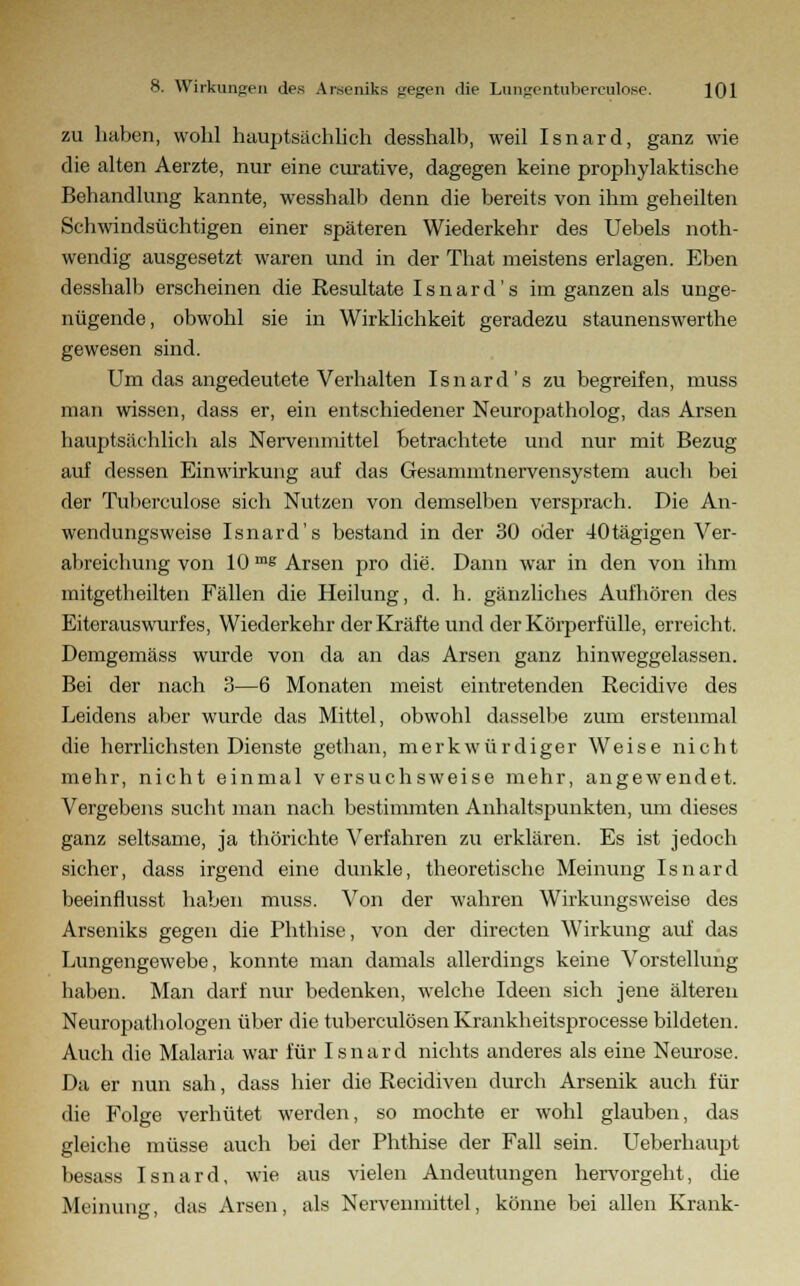 zu haben, wohl hauptsächlich desshalb, weil Isnard, ganz wie die alten Aerzte, nur eine curative, dagegen keine prophylaktische Behandlung kannte, wesshalb denn die bereits von ihm geheilten Schwindsüchtigen einer späteren Wiederkehr des Uebels noth- wendig ausgesetzt waren und in der That meistens erlagen. Eben desshalb erscheinen die Resultate I s n a r d' s im ganzen als unge- nügende, obwohl sie in Wirklichkeit geradezu staunenswerthe gewesen sind. Um das angedeutete Verhalten Isnard's zu begreifen, muss man wissen, dass er, ein entschiedener Neuropatholog, das Arsen hauptsächlich als Nervenmittel betrachtete und nur mit Bezug auf dessen Einwirkung auf das Gesammtnervensystem auch bei der Tuberculose sich Nutzen von demselben versprach. Die An- wendungsweise Isnard's bestand in der 30 oder 40tägigen Ver- abreichung von 10 mg Arsen pro die. Dann war in den von ihm mitgetheilten Fällen die Heilung, d. h. gänzliches Aufhören des Eiterauswurfes, Wiederkehr der Kräfte und der Körperfülle, erreicht. Demgemäss wurde von da an das Arsen ganz hinweggelassen. Bei der nach 3—6 Monaten meist eintretenden Recidive des Leidens aber wurde das Mittel, obwohl dasselbe zum erstenmal die herrlichsten Dienste gethan, merkwürdiger Weise nicht mehr, nicht einmal versuchsweise mehr, angewendet. Vergebens sucht man nach bestimmten Anhaltspunkten, um dieses ganz seltsame, ja thörichte Verfahren zu erklären. Es ist jedoch sicher, dass irgend eine dunkle, theoretische Meinung Isnard beeinflusst haben muss. Von der wahren Wirkungsweise des Arseniks gegen die Phthise, von der directen Wirkung auf das Lungengewebe, konnte man damals allerdings keine Vorstellung haben. Man darf nur bedenken, welche Ideen sich jene älteren Neuropathologen über die tuberculösen Krankheitsprocesse bildeten. Auch die Malaria war für Isnard nichts anderes als eine Neurose. Da er nun sah, dass hier die Recidiven durch Arsenik auch für die Folge verhütet werden, so mochte er wohl glauben, das gleiche müsse auch bei der Phthise der Fall sein. Ueberhaupt besass Isnard, wie aus vielen Andeutungen hervorgeht, die Meinung, das Arsen, als Nervenmittel, könne bei allen Krank-