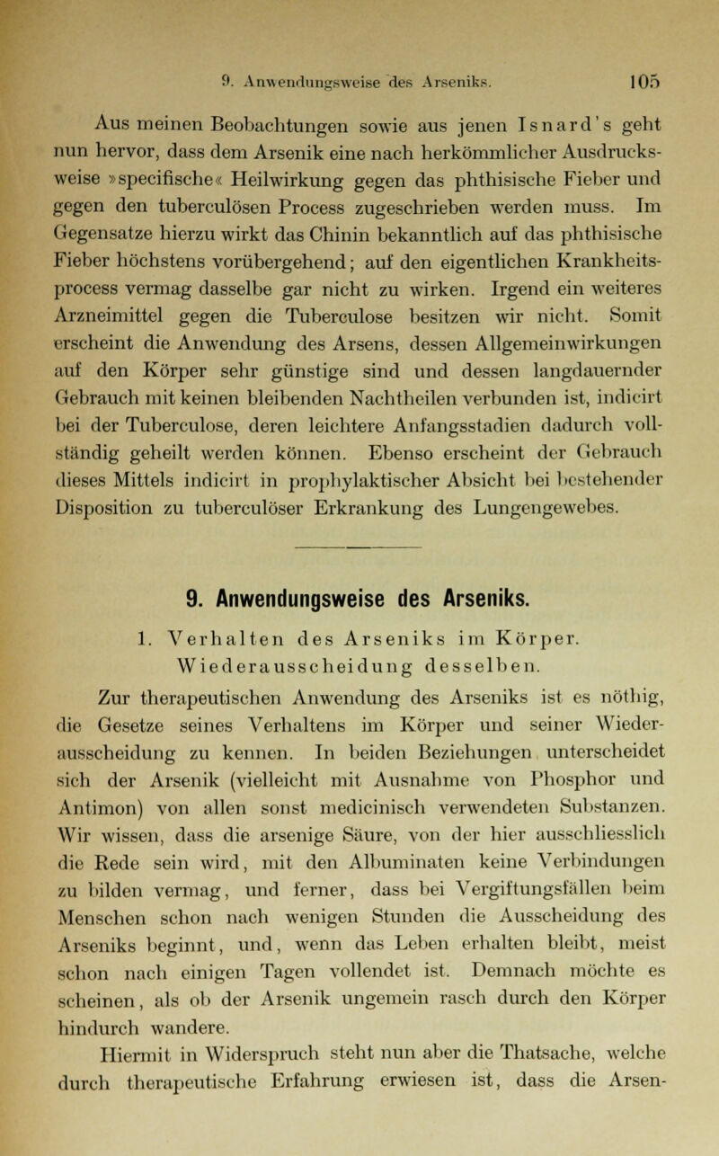 Aus meinen Beobachtungen sowie aus jenen Isnard's geht nun hervor, dass dem Arsenik eine nach herkömmlicher Ausdrucks- weise »specifische« Heilwirkung gegen das phthisische Fieber und gegen den tuberculösen Process zugeschrieben werden muss. Im Gegensatze hierzu wirkt das Chinin bekanntlich auf das phthisische Fieber höchstens vorübergehend; auf den eigentlichen Krankheits- process vermag dasselbe gar nicht zu wirken. Irgend ein weiteres Arzneimittel gegen die Tuberculose besitzen wir nicht. Somit erscheint die Anwendung des Arsens, dessen Allgemeinwirkungen auf den Körper sehr günstige sind und dessen langdauernder Gebrauch mit keinen bleibenden Nachtheilen verbunden ist, indicht bei der Tuberculose, deren leichtere Anfangsstadien dadurch voll- ständig geheilt werden können. Ebenso erscheint der Gebrauch dieses Mittels indicirt in prophylaktischer Absicht bei bestehender Disposition zu tuberculöser Erkrankung des Lungengewebes. 9. Anwendungsweise des Arseniks. 1. Verhalten des Arseniks im Körper. Wiederausscheidung desselben. Zur therapeutischen Anwendung des Arseniks ist es nöthig, die Gesetze seines Verhaltens im Körper und seiner Wieder- ausscheidung zu kennen. In beiden Beziehungen unterscheidet sich der Arsenik (vielleicht mit Ausnahme von Phosphor und Antimon) von allen sonst medicinisch verwendeten Substanzen. Wir wissen, dass die arsenige Säure, von der hier ausschliesslich die Rede sein wird, mit den Albuminaten keine Verbindungen zu bilden vermag, und ferner, dass bei Vergiftungsfällen beim Menschen schon nach wenigen Stunden die Ausscheidung des Arseniks beginnt, und, wenn das Leben erhalten bleibt, meist schon nach einigen Tagen vollendet ist. Demnach möchte es scheinen, als ob der Arsenik ungemein rasch durch den Körper hindurch wandere. Hiermit in Widerspruch steht nun aber die Thatsache, welche durch therapeutische Erfahrung erwiesen ist, dass die Arsen-