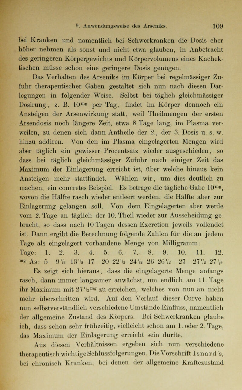 bei Kranken und namentlich bei Schwerkranken die Dosis eher höher nehmen als sonst und nicht etwa glauben, in Anbetracht des geringeren Körpergewichts und Körpervolumens eines Kachek- tischen müsse schon eine geringere Dosis genügen. Das Verhalten des Arseniks im Körper bei regelmässiger Zu- fuhr therapeutischer Gaben gestaltet sich nun nach diesen Dar- legungen in folgender Weise. Selbst bei täglich gleichmässiger Dosirung, z. B. 10ms per Tag, findet im Körper dennoch ein Ansteigen der Arsenwirkung statt, weil Theilmengen der ersten Arsendosis noch längere Zeit, etwa 8 Tage lang, im Plasma ver- weilen, zu denen sich dann Antheile der 2., der 3. Dosis u. s. w. hinzu addiren. Von den im Plasma eingelagerten Mengen wird aber täglich ein gewisser Procentsatz wieder ausgeschieden, so dass bei täglich gleichmässiger Zufuhr nach einiger Zeit das Maximum der Einlagerung erreicht ist, über welche hinaus kein Ansteigen mehr stattfindet. Wählen wir, um dies deutlich zu machen, ein concretes Beispiel. Es betrage die tägliche Gabe 10me, wovon die Hälfte rasch wieder entleert werden, die Hälfte aber zur Einlagerung gelangen soll. Von dem Eingelagerten aber werde vom 2. Tage an täglich der 10. Theil wieder zur Ausscheidung ge- bracht, so dass nach 10 Tagen dessen Excretion jeweils vollendet ist. Dann ergibt die Berechnung folgende Zahlen für die an jedem Tage als eingelagert vorhandene Menge von Milligramm: Tage: 1. 2. 3. 4. 5. G. 7. 8. 9. 10. 11. 12. »« As: 5 97a 13V. 17 20 227a 247» 26 267a 27 277* 277» Es zeigt sich hieraus, dass die eingelagerte Menge anfangs rasch, dann immer langsamer anwächst, um endlich am 11. Tage ihr Maximum mit 277amg zu erreichen, welches von nun an nicht mehr überschritten wird. Auf den Verlauf dieser Curve haben nun selbstverständlich verschiedene Umstände Einfluss, namentlich der allgemeine Zustand des Körpers. Bei Schwerkranken glaube ich, dass schon sehr frühzeitig, vielleicht schon am 1. oder 2. Tage, das Maximum der Einlagerung erreicht sein dürfte. Aus diesen Verhältnissen ergeben sich nun verschiedene therapeutisch wichtige Schlussfolgerungen. Die Vorschrift Isnard 's, bei chronisch Kranken, bei denen der allgemeine Kräftezustand