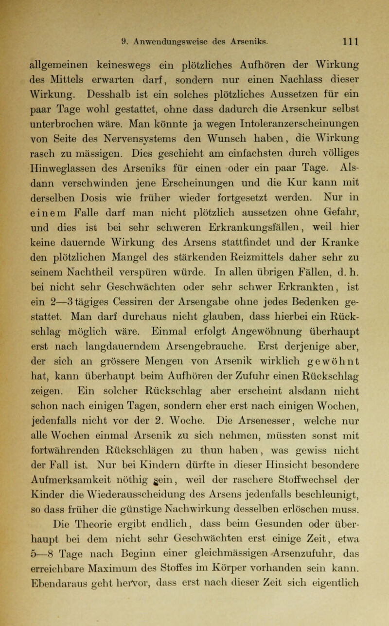 allgemeinen keineswegs ein plötzliches Aufhören der Wirkung des Mittels erwarten darf, sondern nur einen Nachlass dieser Wirkung. Desshalb ist ein solches plötzliches Aussetzen für ein paar Tage wohl gestattet, ohne dass dadurch die Arsenkur selbst unterbrochen wäre. Man könnte ja wegen Intoleranzerscheinungen von Seite des Nervensystems den Wunsch haben, die Wirkung- rasch zu massigen. Dies geschieht am einfachsten durch völliges Hinweglassen des Arseniks für einen oder ein paar Tage. Als- dann verschwinden jene Erscheinungen und die Kur kann mit derselben Dosis wie früher wieder fortgesetzt werden. Nur in einem Falle darf man nicht plötzlich aussetzen ohne Gefahr, und dies ist bei sehr schweren Erkrankungsfällen, weil hier keine dauernde Wirkung des Arsens stattfindet und der Kranke den plötzlichen Mangel des stärkenden Reizmittels daher sehr zu seinem Nachtheil verspüren würde. In allen übrigen Fällen, d. h. bei nicht sehr Geschwächten oder sehr schwer Erkrankten, ist ein 2—3 tägiges Cessiren der Arsengabe ohne jedes Bedenken ge- stattet. Man darf durchaus nicht glauben, dass hierbei ein Rück- schlag möglich wäre. Einmal erfolgt Angewöhnung überhaupt erst nach langdauerndem Arsengebrauche. Erst derjenige aber, der sich an grössere Mengen von Arsenik wirklich gewöhnt hat, kann überhaupt beim Aufhören der Zufuhr einen Rückschlag zeigen. Ein solcher Rückschlag aber erscheint alsdann nicht schon nach einigen Tagen, sondern eher erst nach einigen Wochen, jedenfalls nicht vor der 2. Woche. Die Arsenesser, welche nur alle Wochen einmal Arsenik zu sich nehmen, müssten sonst mit fortwährenden Rückschlägen zu thun haben, was gewiss nicht der Fall ist. Nur bei Kindern dürfte in dieser Hinsicht besondere Aufmerksamkeit nöthig gein, weil der raschere Stoffwechsel der Kinder die Wiederausscheidung des Arsens jedenfalls beschleunigt, so dass früher die günstige Nachwirkung desselben erlöschen muss. Die Theorie ergibt endlich, dass beim Gesunden oder über- haupt bei dem nicht sehr Geschwächten erst einige Zeit, etwa 5—8 Tage nach Beginn einer gleichmässigen Arsenzufuhr, das erreichbare Maximum des Stoffes im Körper vorhanden sein kann. Ebendaraus geht hervor, dass erst nach dieser Zeit sich eigentlich