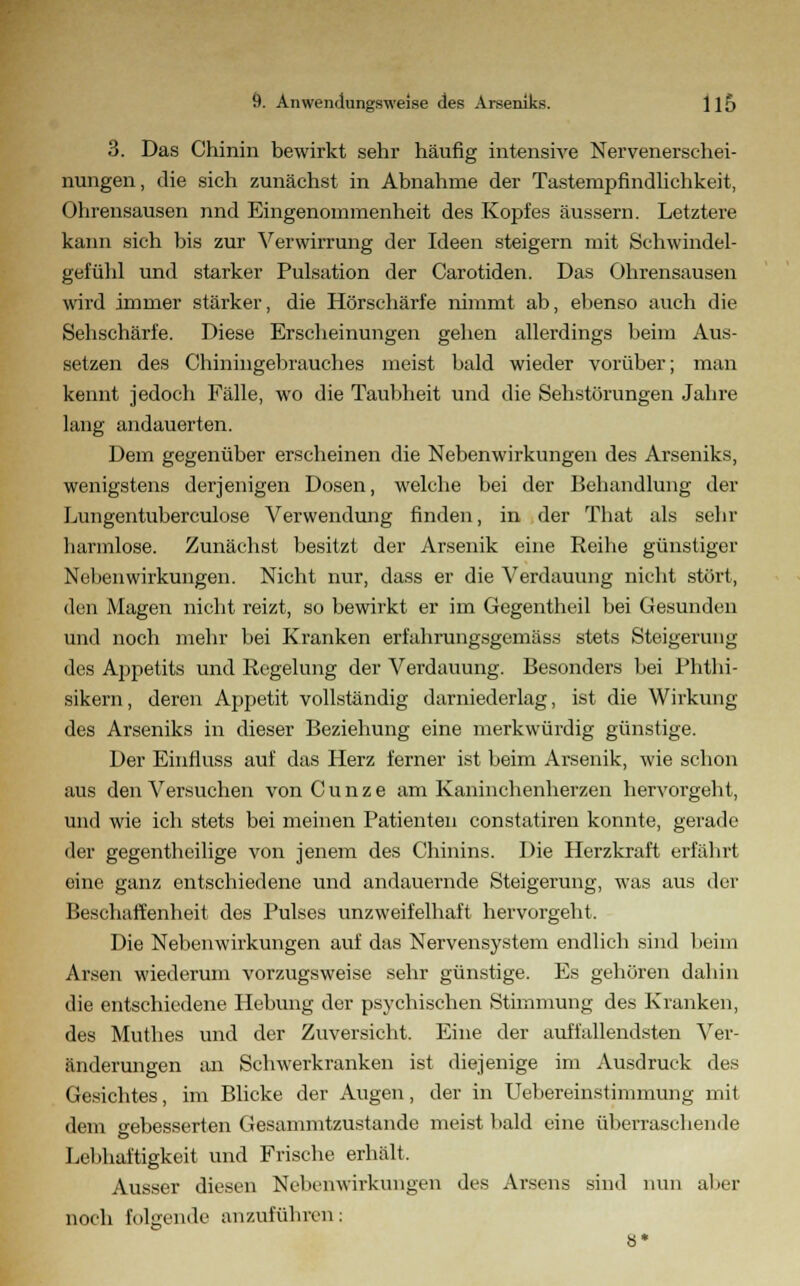 3. Das Chinin bewirkt sehr häufig intensive Nervenerschei- nungen, die sich zunächst in Abnahme der Tasternpfindlichkeit, Ohrensausen nnd Eingenommenheit des Kopfes äussern. Letztere kann sich bis zur Verwirrung der Ideen steigern mit Schwindel- gefühl und starker Pulsation der Carotiden. Das Ohrensausen wird immer stärker, die Hörschärfe nimmt ab, ebenso auch die Sehschärfe. Diese Erscheinungen gehen allerdings beim Aus- setzen des Chiningebrauches meist bald wieder vorüber; man kennt jedoch Fälle, wo die Taubheit und die Sehstörungen Jahre lang andauerten. Dem gegenüber erscheinen die Nebenwirkungen des Arseniks, wenigstens derjenigen Dosen, welche bei der Behandlung der Lungentuberculose Verwendung finden, in der That als sehr harmlose. Zunächst besitzt der Arsenik eine Reihe günstiger Nebenwirkungen. Nicht nur, dass er die Verdauung nicht stört, den Magen nicht reizt, so bewirkt er im Gegentheil bei Gesunden und noch mehr bei Kranken erfahrungsgemäss stets Steigerung des Appetits und Regelung der Verdauung. Besonders bei Phthi- sikern, deren Appetit vollständig darniederlag, ist die Wirkung des Arseniks in dieser Beziehung eine merkwürdig günstige. Der Einfluss auf das Herz ferner ist beim Arsenik, wie schon aus den Versuchen vonCunze am Kaninchenherzen hervorgeht, und wie ich stets bei meinen Patienten constatiren konnte, gerade der gegentheilige von jenem des Chinins. Die Herzkraft erfährt eine ganz entschiedene und andauernde Steigerung, was aus der Beschaffenheit des Pulses unzweifelhaft hervorgeht. Die Nebenwirkungen auf das Nervensystem endlich sind heim Arsen wiederum vorzugsweise sehr günstige. Es gehören daliin die entschiedene Hebung der psychischen Stimmung des Kranken, des Muthes und der Zuversicht. Eine der auffallendsten Ver- änderungen an Schwerkranken ist diejenige im Ausdruck des Gesichtes, im Blicke der Augen, der in Uebereinstimmung mit dem gebesserten Gesammtzustande meist bald eine überraschende Lebhaftigkeit und Frische erhält. Ausser diesen Nebenwirkungen des Arsens sind nun aber noch folgende anzuführen: 8*