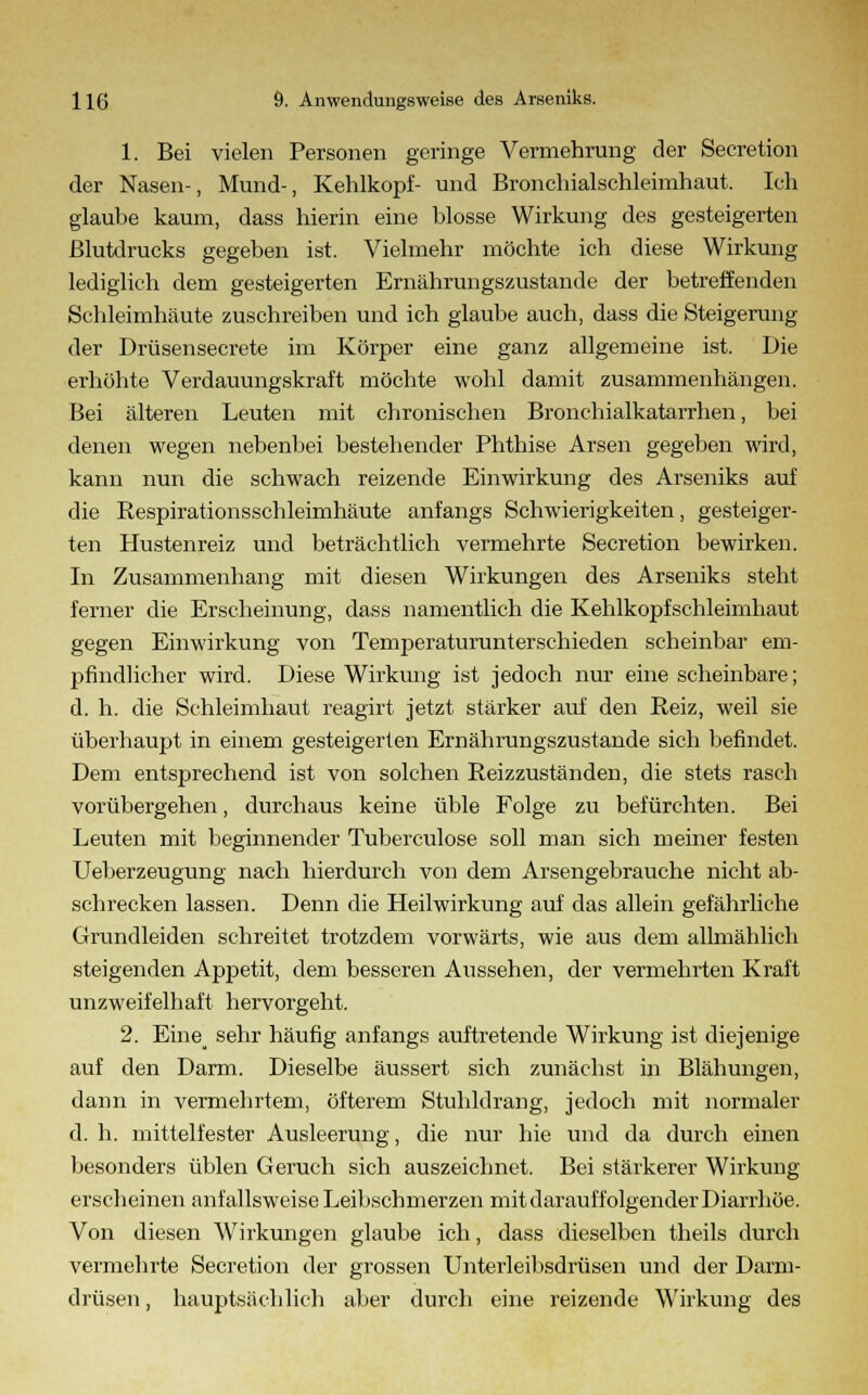 1. Bei vielen Personen geringe Vermehrung der Secretion der Nasen-, Mund-, Kehlkopf- und Bronchialschleimhaut. Ich glaube kaum, dass hierin eine blosse Wirkung des gesteigerten Blutdrucks gegeben ist. Vielmehr möchte ich diese Wirkung lediglich dem gesteigerten Ernährungszustande der betreffenden Schleimhäute zuschreiben und ich glaube auch, dass die Steigerung der Drüsensecrete im Körper eine ganz allgemeine ist. Die erhöhte Verdauungskraft möchte wohl damit zusammenhängen. Bei älteren Leuten mit chronischen Bronchialkatarrhen, bei denen wegen nebenbei bestehender Phthise Arsen gegeben wird, kann nun die schwach reizende Einwirkung des Arseniks auf die Respirationsschleimhäute anfangs Schwierigkeiten, gesteiger- ten Hustenreiz und beträchtlich vermehrte Secretion bewirken. In Zusammenhang mit diesen Wirkungen des Arseniks steht ferner die Erscheinung, dass namentlich die Kehlkopfschleimhaut gegen Einwirkung von Temperaturunterschieden scheinbar em- pfindlicher wird. Diese Wirkung ist jedoch nur eine scheinbare; d. h. die Schleimhaut reagirt jetzt stärker auf den Reiz, weil sie überhaupt in einem gesteigerten Ernährungszustande sich befindet. Dem entsprechend ist von solchen Reizzuständen, die stets rasch vorübergehen, durchaus keine üble Folge zu befürchten. Bei Leuten mit beginnender Tuberculose soll man sich meiner festen Ueberzeugung nach hierdurch von dem Arsengebrauche nicht ab- schrecken lassen. Denn die Heilwirkung auf das allein gefährliche Grundleiden schreitet trotzdem vorwärts, wie aus dem allmählich steigenden Appetit, dem besseren Aussehen, der vermehrten Kraft unzweifelhaft hervorgeht. 2. Eine^ sehr häufig anfangs auftretende Wirkung ist diejenige auf den Darm. Dieselbe äussert sich zunächst in Blähungen, dann in vermehrtem, öfterem Stuhldrang, jedoch mit normaler d. h. mittelfester Ausleerung, die nur hie und da durch einen besonders üblen Geruch sich auszeichnet. Bei stärkerer Wirkung erscheinen anfallsweise Leibschmerzen mit darauffolgender Diarrhöe. Von diesen Wirkungen glaube ich, dass dieselben theils durch vermehrte Secretion der grossen Unterleibsdrüsen und der Darm- drüsen , hauptsächlich aber durch eine reizende Wirkung des