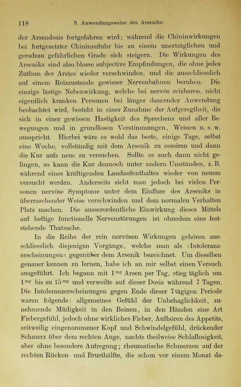 der Arsendosis fortgefahren wird; während die Chininwirknngen hei fortgesetzter Chininzufnhr bis zu einem unerträglichen und geradezu gefährlichen Grade sich steigern. Die Wirkungen des Arseniks sind also blosse subjective Empfindungen, die ohne jedes Zuthun des Arztes wieder verschwinden, und die ausschliesslich auf einem Reizzustande gewisser Nervenbahnen beruhen. Die einzige lästige Nebenwirkung, welche bei nervös reizbaren, nicht eigentlich kranken Personen bei länger dauernder An Wendung beobachtet wird, besteht in einer Zunahme der Aufgeregtheit, die sich in einer gewissen Hastigkeit des Sprechens und aller Be- wegungen und in grundlosen Verstimmungen, Weinen u. s. w. ausspricht. Hierbei wäre es wohl das beste, einige Tage, selbst eine Woche, vollständig mit dem Arsenik zu cessiren und dann die Kur aufs neue zu versuchen. Sollte es auch dann nicht ge- lingen, so kann die Kur dennoch unter andern Umständen, z. B. während eines kräftigenden Landaufenthaltes wieder von neuem versucht werden. Anderseits sieht man jedoch bei vielen Per- sonen nervöse Symptome unter dem Einfluss des Arseniks in überraschender Weise verschwinden und dem normalen Verhalten Platz machen. Die ausserordentliche Einwirkung dieses Mittels auf heftige functionelle Nervenstörungen ist ohnedem eine fest- stehende Thatsache. In die Reihe der rein nervösen Wirkungen gehören aus- schliesslich diejenigen Vorgänge, welche man als »Intoleranz- erscheinungen« gegenüber dem Arsenik bezeichnet. Um dieselben genauer kennen zu lernen, habe ich an mir selbst einen Versuch ausgeführt. Ich begann mit 1 ms Arsen per Tag, stieg täglich um lme bis zu 15 ms und verweilte auf dieser Dosis während 7 Tagen. Die Intoleranzerscheinungen gegen Ende dieser 7tägigen Periode waren folgende: allgemeines Gefühl der Unbehaglichkeit, zu- nehmende Müdigkeit in den Beinen, in den Händen eine Art Fiebergefühl, jedoch ohne wirkliches Fieber, Aufhören des Appetits, zeitweilig eingenommener Kopf und Schwindelgefühl, drückender Schmerz über dem rechten Auge, nachts theilweise Schlaflosigkeit, aber ohne besondere Aufregung; rheumatische Schmerzen auf der rechten Rücken- und Brusthälfte, die schon vor einem Monat da-