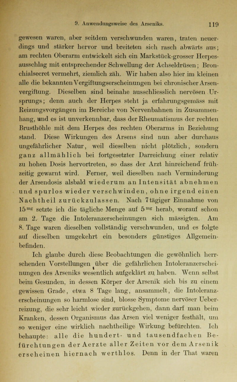 gewesen waren, über seitdem verschwunden waren, traten neuer- dings und stärker hervor und breiteten sich rasch abwärts aus; am rechten Oberarm entwickelt sich ein Markstück-grosser Herpes- ausschlag mit entsprechender Schwellung der Achseldrüsen; Bron- chialsecret vermehrt, ziemlich zäh. Wir haben also hier im kleinen alle die bekannten Vergiftungserscheinungen bei chronischer Arsen- vergiftung. Dieselben sind beinahe ausschliesslich nervösen Ur- sprungs ; denn auch der Herpes steht ja erfahrimgsgemäss mit Reizungsvorgängen im Bereiche von Nervenbahnen in Zusammen- hang, und es ist unverkennbar, dass der Rheumatismus der rechten Brusthöhle mit dem Herpes des rechten Oberarms in Beziehung stand. Diese Wirkungen des Arsens sind nun aber durchaus ungefährlicher Natur, weil dieselben nicht plötzlich, sondern ganz allmählich bei fortgesetzter Darreichung einer relativ zu hohen Dosis hervortreten, so dass der Arzt hinreichend früh- zeitig gewarnt wird. Ferner, weil dieselben nach Verminderung der Arsendosis alsbald wiederum an Intensität abnehmen und spurlos wieder verschwinden, ohne irgend einen Nacht heil zurückzulassen. Nach 7 tagiger Einnahme von 15mtr setzte ich die tägliche Menge auf 5ms herab, worauf schon am 2. Tage die Intoleranzerscheinungen sich mässigten. Am 8. Tage waren dieselben vollständig verschwunden, und es folgte auf dieselben umgekehrt ein besonders günstiges Allgemein- befinden. Ich glaube durch diese Beobachtungen die gewöhnlich herr- schenden Vorstellungen über die gefährlichen Intoleranzerschei- nungen des Arseniks wesentlich aufgeklärt zu haben. Wenn selbsl beim Gesunden, in dessen Körper der Arsenik sich bis zu einem gewissen Grade, etwa 8 Tage lang, ansammelt, die Intoleranz- erscheinungen so harmlose sind, blosse Symptome nervöser Ueber- reizung, die sehr leicht wieder zurückgehen, dann darf man beim Kranken, dessen Organismus das Arsen viel weniger festhält, um so weniger eine wirklich nachtheilige Wirkung befürchten. Ich behaupte: alle die hundert- und tausendfachen Be- fürchtungen der Aerzte aller Zeiten vor dem Arsenik erscheinen hiernach werthlos. Denn in der That waren