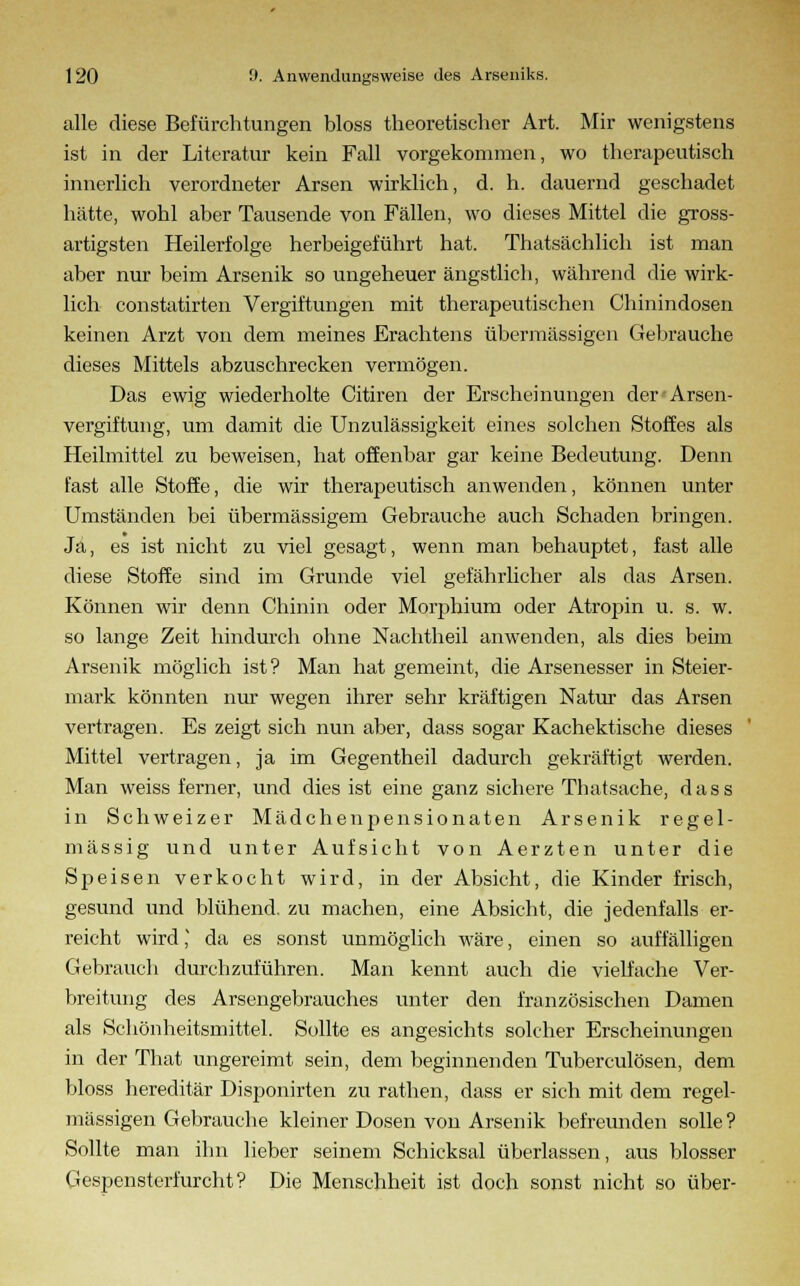 alle diese Befürchtungen bloss theoretischer Art. Mir wenigstens ist in der Literatur kein Fall vorgekommen, wo therapeutisch innerlich verordneter Arsen wirklich, d. h. dauernd geschadet hätte, wohl aber Tausende von Fällen, wo dieses Mittel die gross- artigsten Heilerfolge herbeigeführt hat. Thatsächlich ist man aber nur beim Arsenik so ungeheuer ängstlich, während die wirk- lich constatirten Vergiftungen mit therapeutischen Chinindosen keinen Arzt von dem meines Erachtens übermässigen Gebrauche dieses Mittels abzuschrecken vermögen. Das ewig wiederholte Citiren der Erscheinungen der'Arsen- vergiftung, um damit die Unzulässigkeit eines solchen Stoffes als Heilmittel zu beweisen, hat offenbar gar keine Bedeutung. Denn fast alle Stoffe, die wir therapeutisch anwenden, können unter Umständen bei übermässigem Gebrauche auch Schaden bringen. Ja, es ist nicht zu viel gesagt, wenn man behauptet, fast alle diese Stoffe sind im Grunde viel gefährlicher als das Arsen. Können wir denn Chinin oder Morphium oder Atropin u. s. w. so lange Zeit hindurch ohne Nachtheil anwenden, als dies beim Arsenik möglich ist? Man hat gemeint, die Arsenesser in Steier- mark könnten nur wegen ihrer sehr kräftigen Natur das Arsen vertragen. Es zeigt sich nun aber, dass sogar Kachektische dieses Mittel vertragen, ja im Gegentheil dadurch gekräftigt werden. Man weiss ferner, und dies ist eine ganz sichere Thatsache, dass in Schweizer Mädchenpensionaten Arsenik regel- mässig und unter Aufsicht von Aerzten unter die Speisen verkocht wird, in der Absicht, die Kinder frisch, gesund und blühend, zu machen, eine Absicht, die jedenfalls er- reicht wird ] da es sonst unmöglich wäre, einen so auffälligen Gebrauch durchzuführen. Man kennt auch die vielfache Ver- breitung des Arsengebrauches unter den französischen Damen als Schönheitsmittel. Sollte es angesichts solcher Erscheinungen in der That ungereimt sein, dem beginnenden Tuberculosen, dem bloss hereditär Disponirten zu rathen, dass er sich mit dem regel- mässigen Gebrauche kleiner Dosen von Arsenik befreunden solle? Sollte man ihn lieber seinem Schicksal überlassen, aus blosser Gespensterfurcht? Die Menschheit ist doch sonst nicht so über-