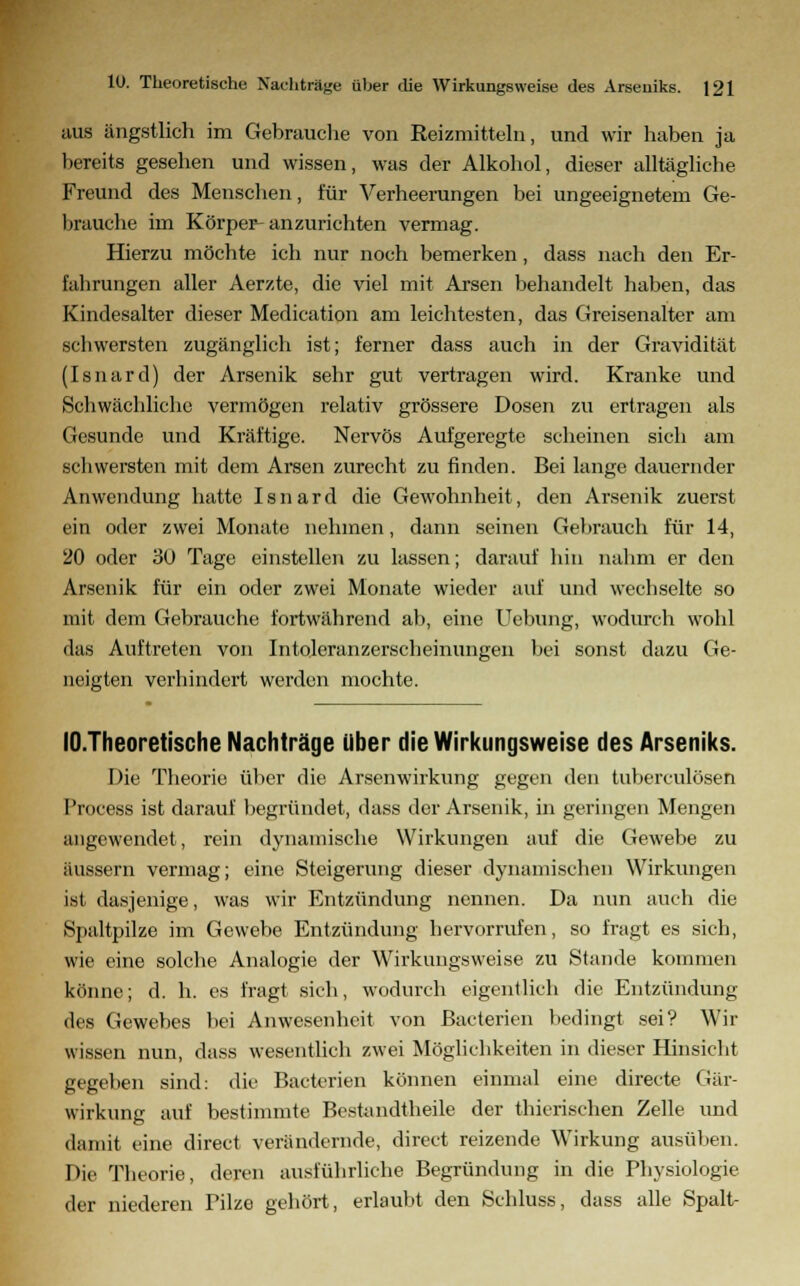 aus ängstlich im Gebrauche von Reizmitteln, und wir haben ja bereits gesehen und wissen, was der Alkohol, dieser alltägliche Freund des Menschen, für Verheerungen bei ungeeignetem Ge- brauche im Körper-anzurichten vermag. Hierzu möchte ich nur noch bemerken, dass nach den Er- fabrungen aller Aerzte, die viel mit Arsen behandelt haben, das Kindesalter dieser Medication am leichtesten, das Greisenalter am scbwersten zugänglich ist; ferner dass auch in der Gravidität (Isnard) der Arsenik sehr gut vertragen wird. Kranke und Schwächliche vermögen relativ grössere Dosen zu ertragen als Gesunde und Kräftige. Nervös Aufgeregte scheinen sich am schwersten mit dem Arsen zurecht zu finden. Bei lange dauernder Anwendung hatte Isnard die Gewohnheit, den Arsenik zuerst ein oder zwei Monate nehmen, dann seinen Gebrauch für 14, 20 oder 30 Tage einstellen zu lassen; darauf hin nahm er den Arsenik für ein oder zwei Monate wieder auf und wechselte so mit dem Gebrauche fortwährend ab, eine Uebung, wodurch wohl das Auftreten von Intoleranzerscheinungen bei sonst dazu Ge- neigten verhindert werden mochte. lO.Theoretische Nachträge über die Wirkungsweise des Arseniks. Die Theorie über die Arsenwirkung gegen den tuberculösen Process ist darauf begründet, dass der Arsenik, in geringen Mengen angewendet, rein dynamische Wirkungen auf die Gewebe zu ftussern vermag; eine Steigerung dieser dynamischen Wirkungen ist dasjenige, was wir Entzündung nennen. Da nun auch die Spaltpilze im Gewebe Entzündung hervorrufen, so fragt es sich, wie eine solche Analogie der Wirkungsweise zu Stande kommen könne; d. h. es fragt sich, wodurch eigentlich die Entzündung des Gewebes bei Anwesenheit von ßacterien bedingt sei? Wir wissen nun, dass wesentlich zwei Möglichkeiten in dieser Hinsicht gegeben sind: die Batterien können einmal eine directe Gär- wirkung auf bestimmte Bestandteile der thierischen Zelle und damit eine direct verändernde, direct reizende Wirkung ausüben. Die Theorie, deren ausführliche Begründung in die Physiologie der niederen Pilze gehört, erlaubt den Schluss, dass alle Spalt-