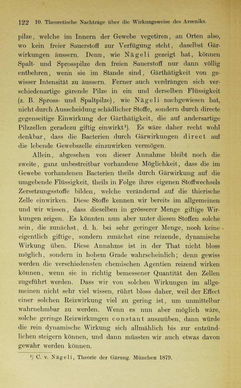 pilze, welche im Innern der Gewebe vegetiren, an Orten also, wo kein freier Sauerstoff zur Verfügung steht, daselbst Gär- wirkungen äussern. Denn, wie Nägeli gezeigt hat, können Spalt- und Sprosspilze den freien Sauerstoff nur dann völlig entbehren, wenn sie im Stande sind, Gärthätigkeit von ge- wisser Intensität zu äussern. Ferner auch verdrängen sich ver- schiedenartige gärende Pilze in ein und derselben Flüssigkeit (z. B. Spross- und Spaltpilze), wie Nägeli nachgewiesen hat, nicht durch Ausscheidung schädlicher Stoffe, sondern durch directe gegenseitige Einwirkung der Gärthätigkeit, die auf andersartige Pilzzellen geradezu giftig einwirkt1). Es wäre daher recht wohl denkbar, dass die Bacterien durch Gärwirkungen direct auf die lebende Gewebszelle einzuwirken vermögen. Allein, abgesehen von dieser Annahme bleibt noch die zweite, ganz unbestreitbar vorhandene Möglichkeit, dass die im Gewebe vorhandenen Bacterien theils durch Gärwirkung auf die umgebende Flüssigkeit, theils in Folge ihres eigenen Stoffwechsels Zersetzungsstoffe bilden, welche verändernd auf die thierische Zelle einwirken. Diese Stoffe kennen wir bereits im allgemeinen und wir wissen, dass dieselben in grösserer Menge giftige Wir- kungen zeigen. Es könnten nun aber unter diesen Stoffen solche sein, die zunächst, d. h. bei sehr geringer Menge, noch keine eigentlich giftige, sondern zunächst eine reizende, dynamische Wirkung üben. Diese Annahme ist in der That nicht bloss möglich, sondern in hohem Grade wahrscheinlich; denn gewiss werden die verschiedensten chemischen Agentien reizend wirken können, wenn sie in richtig bemessener Quantität den Zellen zugeführt werden. Dass wir von solchen Wirkungen im allge- meinen nicht sehr viel wissen, rührt bloss daher, weil der Effect einer solchen Eeizwirkung viel zu gering ist, um unmittelbar wahrnehmbar zu werden. Wenn es nun aber möglich wäre, solche geringe Reizwirkungen constaut auszuüben, dann würde die rein dynamische Wirkung sich allmählich bis zur entzünd- lichen steigern können, und dann müssten wir auch etwas davon gewahr werden können. '; C. v. Nägeli, Theorie der Gärung. München 1879.