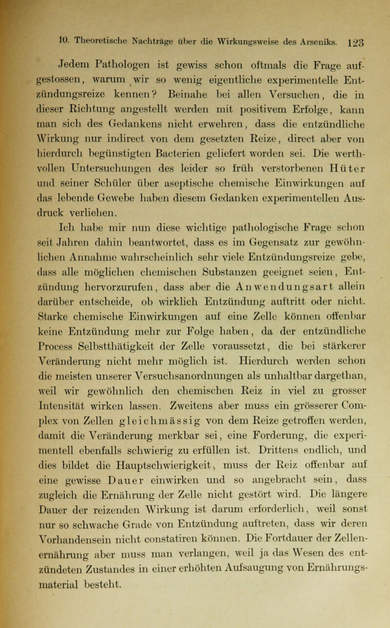 Jedem Pathologen ist gewiss schon oftmals die Frage auf- gesessen, warum wir so wenig eigentliche experimentelle Ent- zündungsreize kennen? Beinahe hei allen Versuchen, die in dieser Richtung angestellt werden mit positivem Erfolge, kann man sich des Gedankens nicht erwehren, dass die entzündliche Wirkung nur indirect von dem gesetzten Reize, direct aber von hierdurch begünstigten Bacterien geliefert worden sei. Die werth- vollen Untersuchungen des leider so früh verstorbenen Hüter und seiner Schüler üher aseptische chemische Einwirkungen auf das lebende Gewebe haben diesem Gedanken experimentellen Aus- druck verliehen. Ich habe mir nun diese wichtige pathologische Frage schon seil Jahren dahin beantwortet, dass es im Gegensatz zur gewöhn- lichen Annahme wahrscheinlich sehr viele Entzündungsreize gebe, dass alle möglichen chemischen »Substanzen geeignet seien, Ent- zündung hervorzurufen, dass aber die Anwendungsart allein darüber entscheide, ob wirklich Entzündung auftritt oder nicht. Starke chemische Einwirkungen auf eine Zelle können offenbar keine Entzündung mehr zur Folge haben, da der entzündliche Process Selbstthätigkeit der Zelle voraussetzt, die bei stärkerer Veränderung nicht mehr möglich ist. Hierdurch werden schon die meisten unserer Versuchsanordnungen als unhaltbar dargethan, weil wir gewöhnlich den chemischen Reiz in viel zu grosser Intensität wirken lassen. Zweitens aber muss ein grösserer Com- plex von Zellen gleich massig von dem Reize getroffen werden, damit die Veränderung merkbar sei, eine Forderung, die experi- mentell ebenfalls schwierig zu erfüllen ist. Drittens endlich, und dies bildet die Hauptschwierigkeit, muss der Reiz offenbar auf eine gewisse Dauer einwirken und so angebracht sein, dass zugleich die Ernährung der Zelle nicht gestört wird. Die längere Dauer der reizenden Wirkung ist darum erforderlich, weil sonst nur so schwache Grade von Entzündung auftreten, dass wir deren Vorhandensein nicht constatiren können. Die Fortdauer der Zellen- ernährung alier muss man verlangen, weil ja das Wesen des ent- zündeten Zustandes in einer erhöhten Aufsaugung von Ernährungs- material besteht.