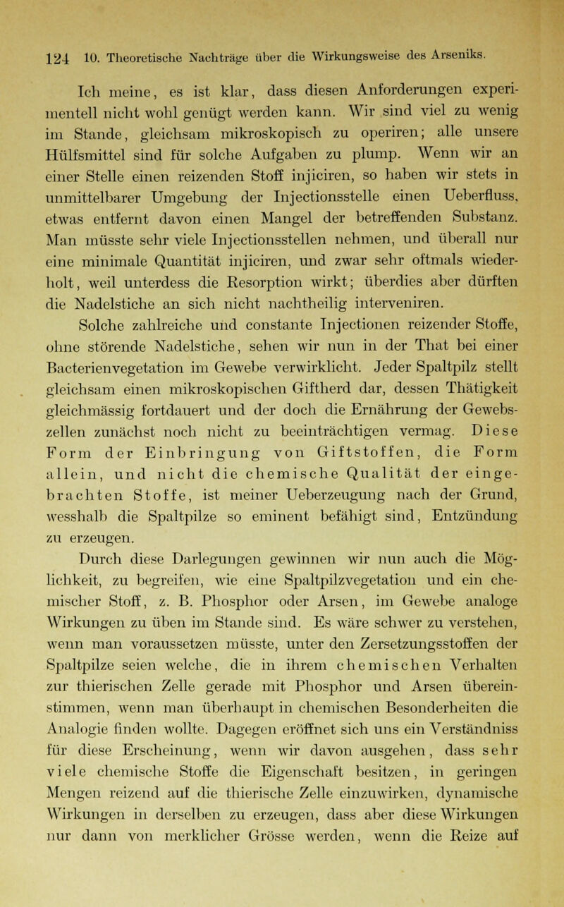 Ich meine, es ist klar, dass diesen Anforderungen experi- mentell nicht wohl genügt werden kann. Wir sind viel zu wenig im Stande, gleichsam mikroskopisch zu operiren; alle unsere Hülfsmittel sind für solche Aufgaben zu plump. Wenn wir an einer Stelle einen reizenden Stoff injiciren, so haben wir stets in unmittelbarer Umgebung der Injectionsstelle einen Ueberfluss, etwas entfernt davon einen Mangel der betreffenden Substanz. Man müsste sehr viele Injectionsstellen nehmen, und überall nur eine minimale Quantität injiciren, und zwar sehr oftmals wieder- holt, weil unterdess die Resorption wirkt; überdies aber dürften die Nadelstiche an sich nicht nachtheilig interveniren. Solche zahlreiche und constante Injectionen reizender Stoffe, ohne störende Nadelstiche, sehen wir nun in der That bei einer Bacterienvegetation im Gewebe verwirklicht. Jeder Spaltpilz stellt gleichsam einen mikroskopischen Giftherd dar, dessen Thätigkeit gleichmässig fortdauert und der doch die Ernährung der Gewebs- zellen zunächst noch nicht zu beeinträchtigen vermag. Diese Form der Einbringung von Giftstoffen, die Form allein, und nicht die chemische Qualität der einge- brachten Stoffe, ist meiner Ueberzeugung nach der Grund, wesshalb die Spaltpilze so eminent befähigt sind, Entzündung zu erzeugen. Durch diese Darlegungen gewinnen wir nun auch die Mög- lichkeit, zu begreifen, wie eine Spaltpilz Vegetation und ein che- mischer Stoff, z. B. Phosphor oder Arsen, im Gewebe analoge Wirkungen zu üben im Stande sind. Es wäre schwer zu verstehen, wenn man voraussetzen müsste, unter den Zersetzungsstoffen der Spaltpilze seien welche, die in ihrem chemischen Verhalten zur thierischen Zelle gerade mit Phosphor und Arsen überein- stimmen, wenn man überhaupt in chemischen Besonderheiten die Analogie finden wollte. Dagegen eröffnet sich uns ein Verständniss für diese Erscheinung, wenn wir davon ausgehen, dass sehr viele chemische Stoffe die Eigenschaft besitzen, in geringen Mengen reizend auf die thierische Zelle einzuwirken, dynamische Wirkungen in derselben zu erzeugen, dass aber diese Wirkungen nur dann von merklicher Grösse werden, wenn die Reize auf