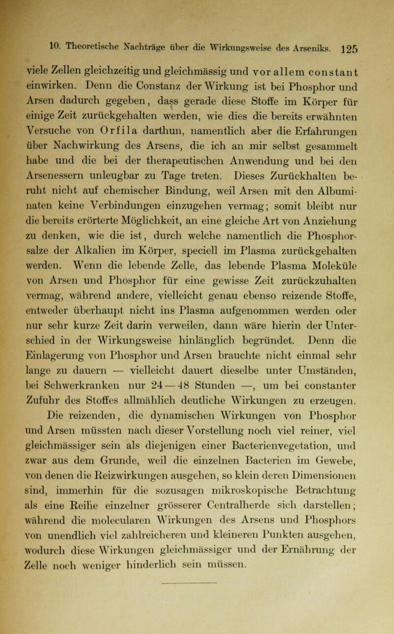 viele Zellen gleichzeitig und gleichmässig und vor allem constant einwirken. Denn die Constanz der Wirkung ist bei Phosphor und Arsen dadurch gegeben, dass gerade diese Stoffe im Körper für einige Zeit zurückgehalten werden, wie dies die bereits erwähnten Versuche von Orfila darthun, namentlich aber die Erfahrungen über Nachwirkung des Arsens, die ich an mir selbst gesammelt habe und die bei der therapeutischen Anwendung und bei den Arsenessern unleugbar zu Tage treten. Dieses Zurückhalten be- ruht nicht auf chemischer Bindung, weil Arsen mit den Albumi- naten keine Verbindungen einzugehen vermag; somit bleibt nur die bereits erörterte Möglichkeit, an eine gleiche Art von Anziehung zu denken, wie die ist, durch welche namentlich die Phosphor- salze der Alkalien im Körper, speciell im Plasma zurückgehalten werden. Wenn die lebende Zelle, das lebende Plasma Moleküle von Arsen und Phosphor für eine gewisse Zeit zurückzuhalten vermag, während andere, vielleicht genau ebenso reizende Stoffe, entweder überhaupt nicht ins Plasma aufgenommen werden oder nur sehr kurze Zeit darin verweilen, dann wäre hierin der Unter- schied in der Wirkungsweise hinlänglich begründet. Denn die Einlagerung von Phosphor und Arsen brauchte nicht einmal sehr lange zu dauern — vielleicht dauert dieselbe unter Umständen, bei Schwerkranken nur 24— 4H Stunden —, um bei constanter Zufuhr des Stoffes allmählich deutliche Wirkungen zu erzeugen. Die reizenden, die dynamischen Wirkungen von Phosphor und Arsen müssten nach dieser Vorstellung noch viel reiner, viel gleichmässiger sein als diejenigen einer Bacterienvegetation, und zwar aus dem Grunde, weil die einzelnen Bacterien im Gewebe, von denen die Reizwirkungen ausgehen, so klein deren Dimensionen sind, immerhin für die sozusagen mikroskopische Betrachtung als eine Reihe einzelner grösserer Centralherde sieh darstellen; während die molecularen Wirkungen des Arsens und Phosphors von unendlich viel zahlreicheren und kleineren Punkten ausgehen, wodurch diese Wirkungen gleichmässiger und der Ernährung der Zelle noch weniger hinderlich sein müssen.