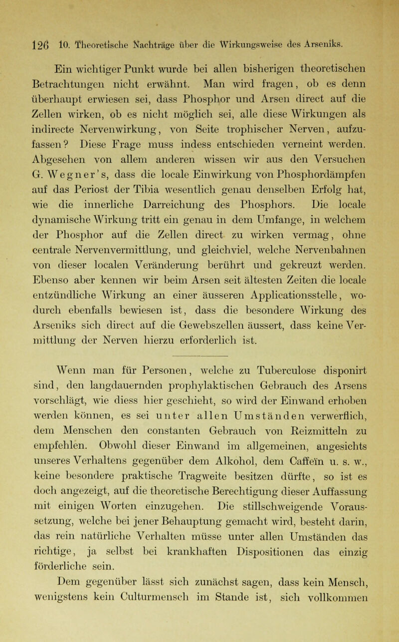 Ein wichtiger Punkt wurde bei allen bisherigen theoretischen Betrachtungen nicht erwähnt. Man wird fragen, ob es denn überhaupt erwiesen sei, dass Phosphor und Arsen direct auf die Zellen wirken, ob es nicht möglich sei, alle diese Wirkungen als indirecte Nervenwirkung, von Seite trophischer Nerven, aufzu- fassen? Diese Frage muss indess entschieden verneint werden. Abgesehen von allem anderen wissen wir aus den Versuchen G. Weg n er's, dass die locale Einwirkung von Phosphordämpfen auf das Periost der Tibia wesentlich genau denselben Erfolg hat, wie die innerliche Darreichung des Phosphors. Die locale dynamische Wirkung tritt ein genau in dem Umfange, in welchem der Phosphor auf die Zellen direct zu wirken vermag, ohne centrale Nervenvermittlung, und gleichviel, welche Nervenbahnen von dieser localen Veränderung berührt und gekreuzt werden. Ebenso aber kennen wir beim Arsen seit ältesten Zeiten die locale entzündliche Wirkung an einer äusseren Applicationsstelle, wo- durch ebenfalls bewiesen ist, dass die besondere Wirkung des Arseniks sich direct auf die Gewebszellen äussert, dass keine Ver- mittlung der Nerven hierzu erforderlich ist. Wenn man für Personen, welche zu Tuberculose disponirt sind, den langdauernden prophylaktischen Gebrauch des Arsens vorschlägt, wie diess hier geschieht, so wird der Einwand erhoben werden können, es sei unter allen Umständen verwerflich, dem Menschen den constanten Gebrauch von Reizmitteln zu empfehlen. Obwohl dieser Einwand im allgemeinen, angesichts unseres Verhaltens gegenüber dem Alkohol, dem Caffeln u. s. w., keine besondere praktische Tragweite besitzen dürfte, so ist es doch angezeigt, auf die theoretische Berechtigung dieser Auffassung mit einigen Worten einzugehen. Die stillschweigende Voraus- setzung, welche bei jener Behauptung gemacht wird, besteht darin, das rein natürliche Verhalten müsse unter allen Umständen das richtige, ja selbst bei krankhaften Dispositionen das einzig förderliche sein. Dem gegenüber lässt sich zunächst sagen, dass kein Mensch, wenigstens kein Culturmensch im Stande ist, sich vollkommen