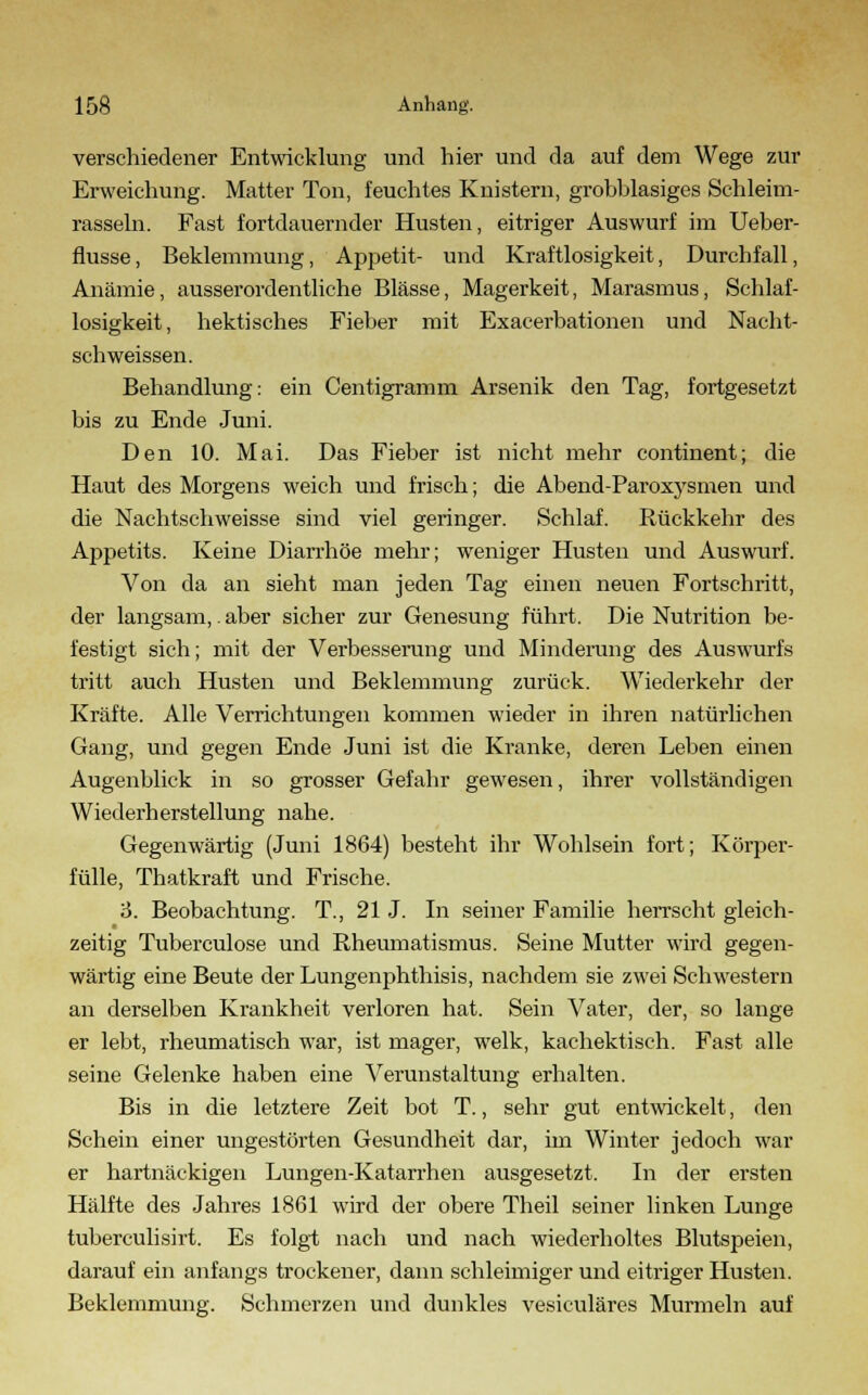 verschiedener Entwicklung und hier und da auf dem Wege zur Erweichung. Matter Ton, feuchtes Knistern, grobblasiges Schleim- rasseln. Fast fortdauernder Husten, eitriger Auswurf im Ueber- flusse, Beklemmung, Appetit- und Kraftlosigkeit, Durchfall, Anämie, ausserordentliche Blässe, Magerkeit, Marasmus, Schlaf- losigkeit, hektisches Fieber mit Exacerbationen und Nacht- schweissen. Behandlung: ein Centigramm Arsenik den Tag, fortgesetzt bis zu Ende Juni. Den 10. Mai. Das Fieber ist nicht mehr continent; die Haut des Morgens weich und frisch; die Abend-Paroxysmen und die Nachtschweisse sind viel geringer. Schlaf. Rückkehr des Appetits. Keine Diarrhöe mehr; weniger Husten und Auswurf. Von da an sieht man jeden Tag einen neuen Fortschritt, der langsam,. aber sicher zur Genesung führt. Die Nutrition be- festigt sich; mit der Verbesserung und Minderung des Auswurfs tritt auch Husten und Beklemmung zurück. Wiederkehr der Kräfte. Alle Verrichtungen kommen wieder in ihren natürlichen Gang, und gegen Ende Juni ist die Kranke, deren Leben einen Augenblick in so grosser Gefahr gewesen, ihrer vollständigen Wiederherstellung nahe. Gegenwärtig (Juni 1864) besteht ihr Wohlsein fort; Körper- fülle, Thatkraft und Frische. 6. Beobachtung. T., 21 J. In seiner Familie herrscht gleich- zeitig Tuberculose und Rheumatismus. Seine Mutter wird gegen- wärtig eine Beute der Lungenphthisis, nachdem sie zwei Schwestern an derselben Krankheit verloren hat. Sein Vater, der, so lange er lebt, rheumatisch war, ist mager, welk, kachektisch. Fast alle seine Gelenke haben eine Verunstaltung erhalten. Bis in die letztere Zeit bot T., sehr gut entwickelt, den Schein einer ungestörten Gesundheit dar, im Winter jedoch war er hartnäckigen Lungen-Katarrhen ausgesetzt. In der ersten Hälfte des Jahres 1861 wird der obere Theil seiner linken Lunge tuberculisirt. Es folgt nach und nach wiederholtes Blutspeien, darauf ein anfangs trockener, dann schleimiger und eitriger Husten. Beklemmung. Schmerzen und dunkles vesiculäres Murmeln auf