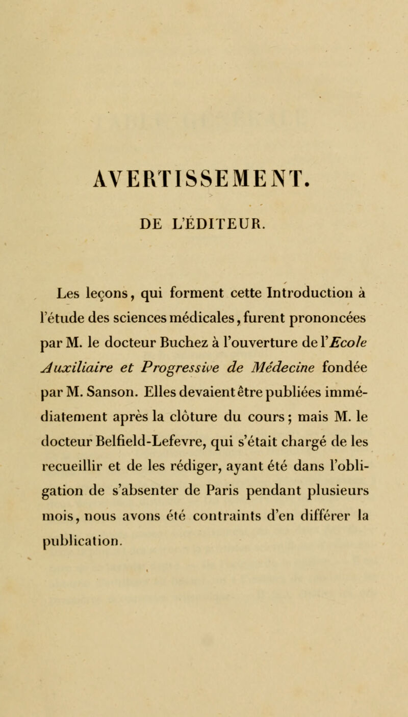 AVERTISSEMENT. DE L'ÉDITEUR. Les leçons, qui forment cette Introduction à letude des sciences médicales, furent prononcées par M. le docteur Bûchez à l'ouverture de Y Ecole Auxiliaire et Progressive de Médecine fondée par M. Sanson. Elles devaient être publiées immé- diatement après la clôture du cours ; mais M. le docteur Belfield-Lefevre, qui s'était chargé de les recueillir et de les rédiger, ayant été dans l'obli- gation de s'absenter de Paris pendant plusieurs mois, nous avons été contraints d'en différer la publication.