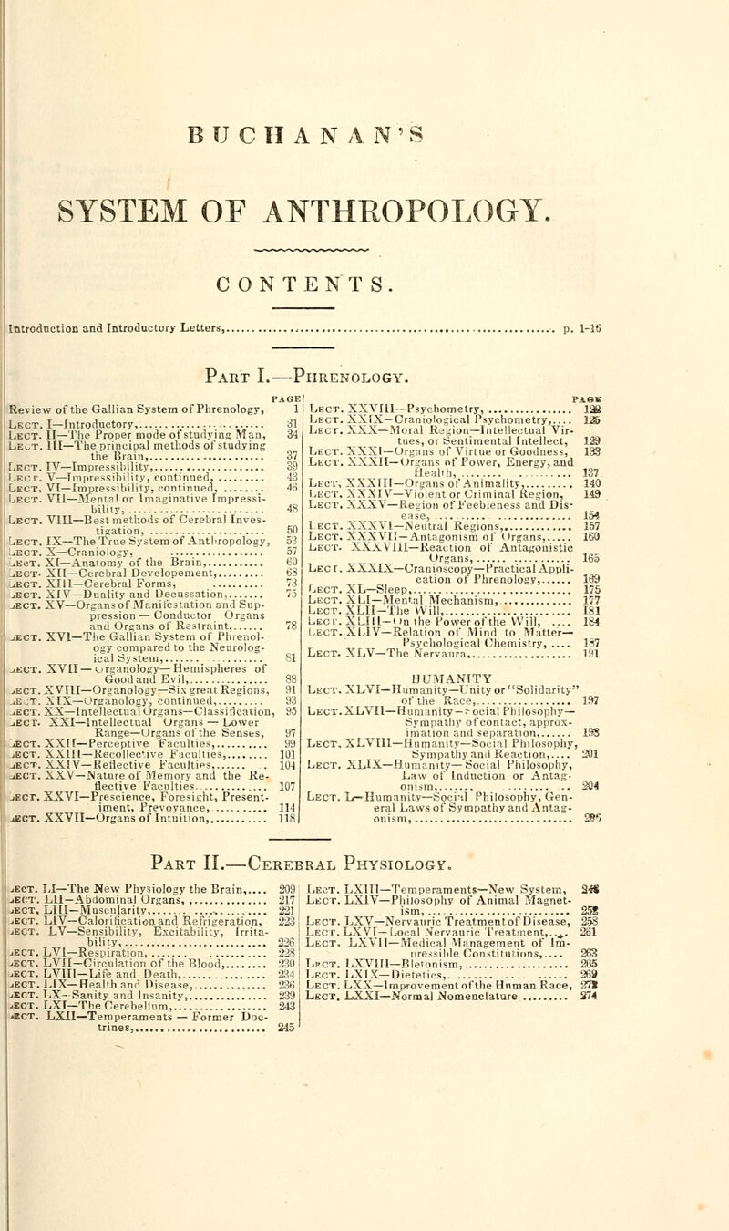 BUCHANAN'S SYSTEM OF ANTHROPOLOGY. CONTENTS. Introduction and Introductory Letters, , . p. 1-18 Part I.—Phrenology. Review of the Gailian System of Phrenology, Lect. I—Introductory, - Lect. II—The Proper mode of studying Man, Le^t. Ill—The principal methods of studying the Brain, Lect. IV—Impressibility, Lec r. V—Impressibility, continued, Lect. VI—Impressibility, continued, Lect. VII—Mental or Imaginative Impressi- bility, Lect. V1I1—Best methods of Cerebral Inves- tigation, Lect. IX—The True System of Anthropology, Lect. X—Craniology, LiKct. XI—Anatomy of the Brain, liECT- XII—Cerebral Developement, _iEct. XIII—Cerebral Forms, jEct. XIV—Duality and Decussation, jECT. XV—Organs of Manifestation and Sup- pression— Conductor Organs and Organs of Restraint, ..ect. XVI—The Gailian System of Phrenol- ogy compared to the Neurolog- ical System, jEct. XVII—organology—Hemispheres of GoodandEvil, jEct. XVIII—Organology—Six great Regions, jEjT. XIX—Organology, continued, -.ect. XX—Intellectual Organs—Classification, jEcr. XXI—Intellectual Organs — Lower Range—Organs of the Senses, jEct. XXII—Perceptive Faculties, jEct. XX1I1—Recollec'ive Faculties jEct. XXIV— P.eflective Faculties, jEct. XXV—Nature of Memory and the Re- flective Faculties. -iBCT. XXVI—Prescience, Foresight, Present- iment, Prevoyance, jEct. XXVII—Organs of Intuition, PAGK 137 Lect. XXVIll—Psychometry, Lect. XXIX—Craniological Psychometry, Lect. XXX—Moral Region—Intellectual Vir- tues, or Sentimental Intellect, Lect. XXXI—Organs of Virtue or Goodness, Lect. XXXII—Organs of Power, Energy, and Health, Lect, XXXIII—Organs of Animality, 140 Lect. XXXIV—Violent or Criminal Region, 149 Lect. XXXV—Region of Feebleness and Dis- ease, 154 1 ect. XXXVI—Neutral Regions, 157 Lect. XXXVII—Antagonism of Organs, 160 Lect. XXXVIII—Reaction of Antagonistic Organs, 165 Lect. XXXIX—Cranioseopy—Practical Appli- cation of Phrenology, 169 Lect. XL—Sleep 175 Lect. X LI—Mental Mechanism, 177 LECT.XLII-The Will, 181 Lect. XLIIl-( m the Power of the Will, .... 184 Lect. XI.IV— Relation of Mind to Matter- Psychological Chemistry, 187 Lect. XLV—The Nervaura 191 HUMANITY Lect. XLVI— Humanity— Unity or Solidarity ot'the Race, 197 Lect.XLVH—Humanity — :-ociaI Philosophy— Sympathy of contact, approx- imation and separation 198 Lect. XLV ill—Humanity—Social Philosophy, Sympathy and Reaction, 301 Lect. XLIX—Humanity— Social Philosophy, Law of Induction or Antag- onism, 304 Lect. L—Humanity—Social Philosophy, Gen- eral Laws of Sympathy and Antag- onism, 2§fJ Part II.—Cerebral Physiology >ect. LI—The New Physiology the Brain, 309 Lect. jEct. LII—Abdominal Organs, 317 I Lect. -.ect. LHI—Muscularity .. 331 -.ect. L1V—Calorification and Refrigeration, 333 Lect. ..ect. LV—Sensibility, Excitability, Irrita- Lect. bility, 3361 Lect. ..ect. LVI—Respiration 238 ..ect. LVII—Circulation of the Blood 330 Lbct. I ..ect. LV1II—Life and Death, 234 \ Lect. jjEct. LIX—Health and Disease, 236 1 Lect. Lect. LX-Sanity and Insanity, 239 i Lect. -ECT. LXI—The Cerebellum, 243 «kct. LXII—Temperaments — Former Doc- trines, 245' LXIT1—Temperaments—New System, LX1V— Philosophy of Animal Magnet- ism, LXV—Nervauric Treatment of Disease, LXVI—Local Nervauric Treatment,..4.. LXV1I—Medical Management of Im- pressible Constitutions, LXVIIl—Bletcmism, LXIX— Dietetics,. LXX—Improvement of the Human Race, LXXI—Normal Nomenclature 2« 25S 261 263 265 ■Jii'i 271 i74