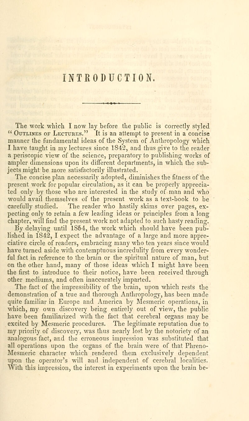 INTRODUCTION, The work which I now lay before the public is correctly styled  Outlines of Lectures. It is an attempt to present in a concise manner the fundamental ideas of the System of Anthropology which I have taught in my lectures since 1842, and thus give to the reader a periscopic view of the science, preparatory to publishing works of ampler dimensions upon its different departments, in which the sub- jects might be more satisfactorily illustrated. The concise plan necessarily adopted, diminishes the fitness of the present work for popular circulation, as it can be properly apprecia- ted only by those who are interested in the study of man and who would avail themselves of the present work as a text-book to be carefully studied. The reader who hastily skims over pages, ex- pecting only to retain a few leading ideas or principles from a long chapter, will find the present work not adapted to such hasty reading. By delaying until 1854, the work which should have been pub- lished in 1842, I expect the advantage of a large and more appre- ciative circle of readers, embracing many who ten years since would have turned aside with contemptuous incredulity from every wonder- ful fact in reference to the brain or the spiritual nature of man, but on the other hand, many of those ideas which I might have been the first to introduce to their notice, have been received through other mediums, and often inaccurately imparted. The fact of the impressibility of the brain, upon which rests the demonstration of a true and thorough Anthropology, has been made quite familiar in Europe and America by Mesmeric operations, in which, my own discovery being entirely out of view, the public have been familiarized with the fact that cerebral organs may be excited by Mesmeric procedures. The legitimate reputation due to my priority of discovery, was thus nearly lost by the notoriety of an analogous fact, and the erroneous impression was substituted that all operations upon the organs of the brain were of that Phreno- Mesmeric character which rendered them exclusively dependent upon the operator's will and independent of cerebral localities. With this impression, the interest in experiments upon the brain be-