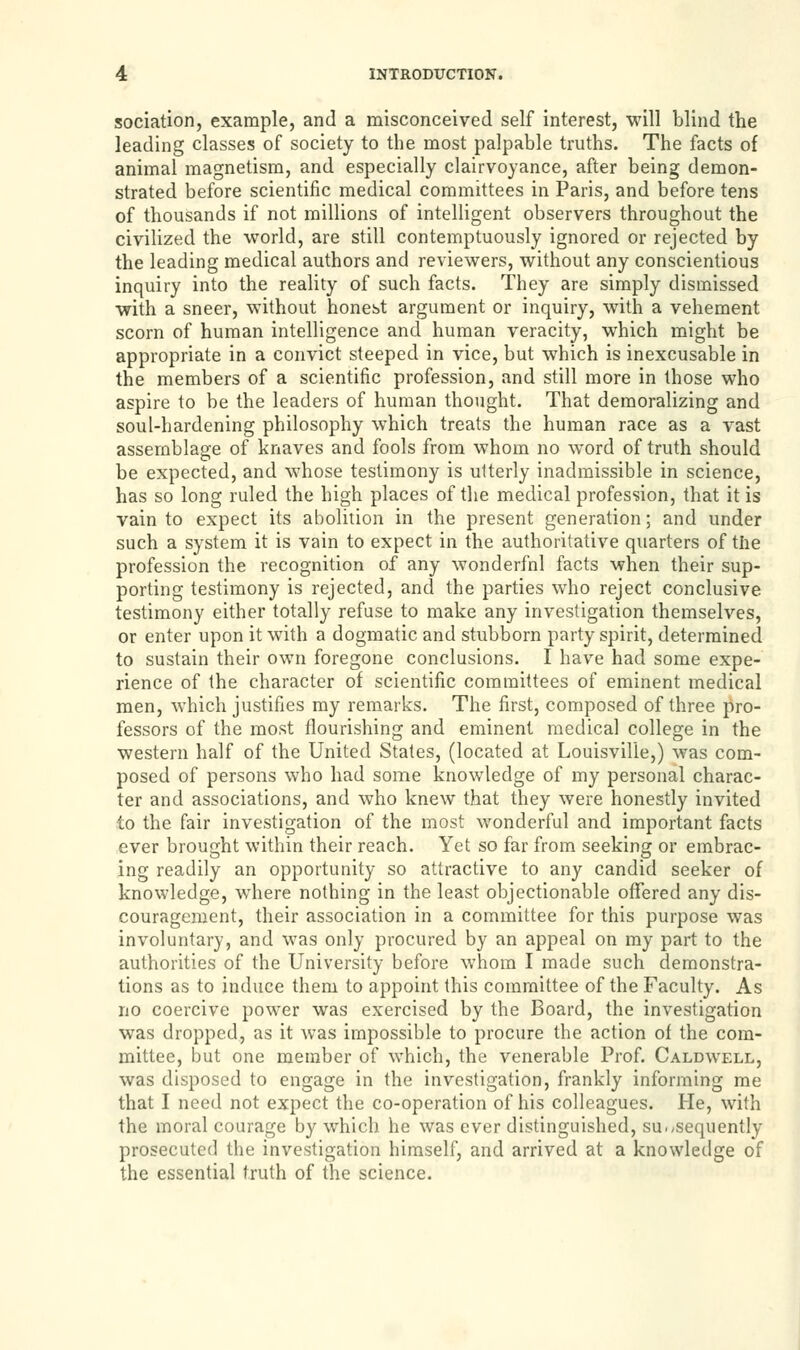 sociation, example, and a misconceived self interest, will blind the leading classes of society to the most palpable truths. The facts of animal magnetism, and especially clairvoyance, after being demon- strated before scientific medical committees in Paris, and before tens of thousands if not millions of intelligent observers throughout the civilized the world, are still contemptuously ignored or rejected by the leading medical authors and reviewers, without any conscientious inquiry into the reality of such facts. They are simply dismissed with a sneer, without honest argument or inquiry, with a vehement scorn of human intelligence and human veracity, which might be appropriate in a convict steeped in vice, but which is inexcusable in the members of a scientific profession, and still more in those who aspire to be the leaders of human thought. That demoralizing and soul-hardening philosophy which treats the human race as a vast assemblage of knaves and fools from whom no word of truth should be expected, and whose testimony is utterly inadmissible in science, has so long ruled the high places of the medical profession, that it is vain to expect its abolition in the present generation; and under such a system it is vain to expect in the authoritative quarters of the profession the recognition of any wonderfnl facts when their sup- porting testimony is rejected, and the parties who reject conclusive testimony either totally refuse to make any investigation themselves, or enter upon it with a dogmatic and stubborn party spirit, determined to sustain their own foregone conclusions. I have had some expe- rience of the character of scientific committees of eminent medical men, which justifies my remarks. The first, composed of three pro- fessors of the most flourishing and eminent medical college in the western half of the United States, (located at Louisville,) was com- posed of persons who had some knowledge of my personal charac- ter and associations, and who knew that they were honestly invited to the fair investigation of the most wonderful and important facts ever brought within their reach. Yet so far from seeking or embrac- ing readily an opportunity so attractive to any candid seeker of knowledge, where nothing in the least objectionable offered any dis- couragement, their association in a committee for this purpose was involuntary, and was only procured by an appeal on my part to the authorities of the University before whom I made such demonstra- tions as to induce them to appoint this committee of the Faculty. As no coercive power was exercised by the Board, the investigation was dropped, as it was impossible to procure the action of the com- mittee, but one member of which, the venerable Prof. Caldwell, was disposed to engage in the investigation, frankly informing me that I need not expect the co-operation of his colleagues. He, with the moral courage by which he was ever distinguished, subsequently prosecuted the investigation himself, and arrived at a knowledge of the essential truth of the science.