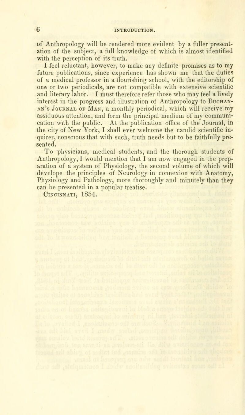 of Anthropology will be rendered more evident by a fuller present- ation of the subject, a full knowledge of which is almost identified with the perception of its truth. I feel reluctant, however, to make any definite promises as to my future publications, since experience has shown me that the duties of a medical professor in a flourishing school, with the editorship of one or two periodicals, are not compatible with extensive scientific and literary labor. I must therefore refer those who may feel a lively interest in the progress and illustration of Anthropology to Buchan- an's Journal of Man, a monthly periodical, which will receive my assiduous attention, and form the principal medium of my communi- cation wi\h the public. At the publication office of the Journal, in the city of New York, I shall ever welcome the candid scientific in- quirer, conscious that with such, truth needs but to be faithfully pre- sented. To physicians, medical students, and the thorough students of Anthropology, I would mention that I am now engaged in the prep- aration of a system of Physiology, the second volume of which will develope the principles of Neurology in connexion with Anatomy, Physiology and Pathology, more thoroughly and minutely than they can be presented in a popular treatise. Cincinnati, 1854.