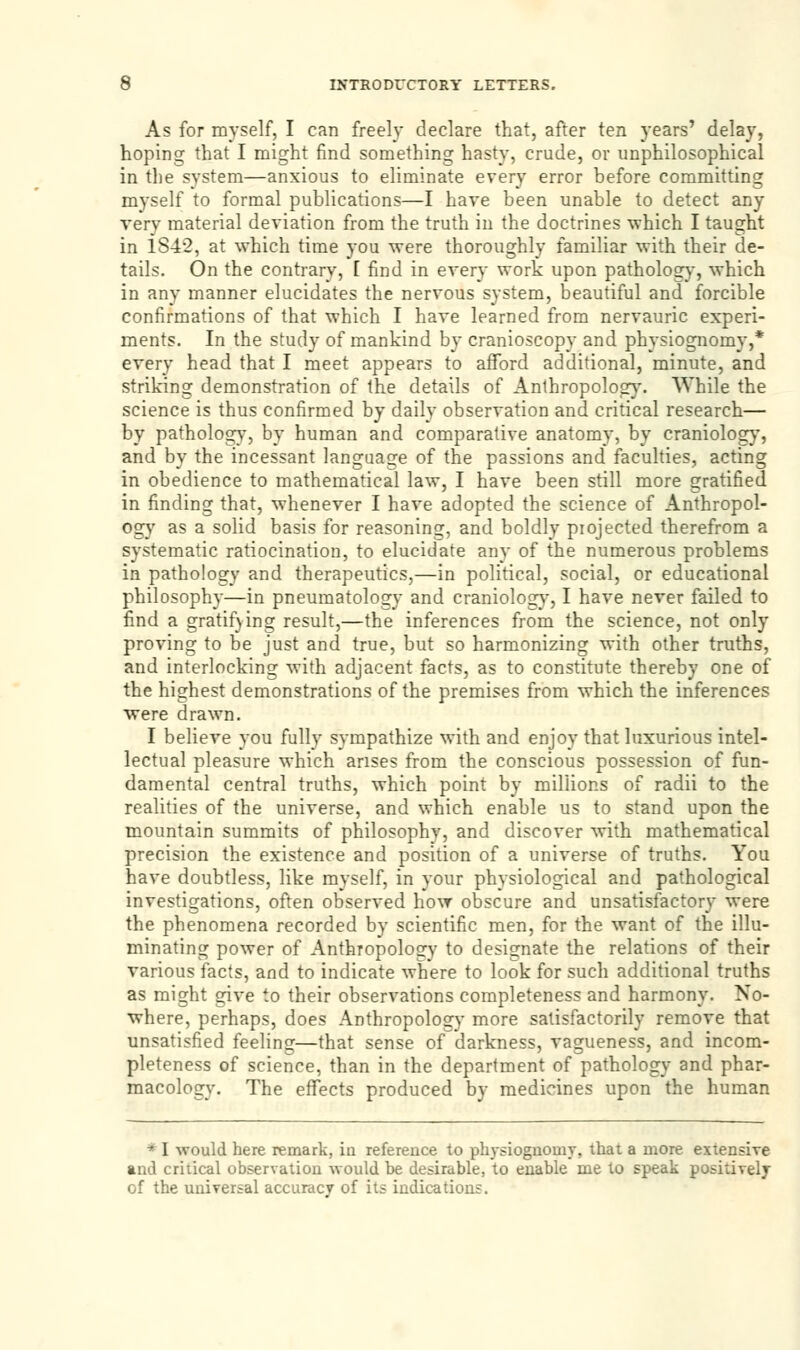 As for myself, I can freely declare that, after ten years' delay, hoping that I might find something hasty, crude, or unphilosophical in the system—anxious to eliminate every error before committing myself to formal publications—I have been unable to detect any very material deviation from the truth in the doctrines which I taught in 1S42, at which time you were thoroughly familiar with their de- tails. On the contrary, [ find in every work upon pathology, which in any manner elucidates the nervous system, beautiful and forcible confirmations of that which I have learned from nervauric experi- ments. In the study of mankind by cranioscopy and physiognomy,* every head that I meet appears to afford additional, minute, and striking demonstration of the details of Anthropology. While the science is thus confirmed by daily observation and critical research— by pathology, by human and comparative anatomy, by craniology, and by the incessant language of the passions and faculties, acting in obedience to mathematical law, I have been still more gratified in finding that, whenever I have adopted the science of Anthropol- ogy as a solid basis for reasoning, and boldly projected therefrom a systematic ratiocination, to elucidate any of the numerous problems in pathology and therapeutics,—in political, social, or educational philosophy—in pneumatology and craniology, I have never failed to find a gratifying result,—the inferences from the science, not only proving to be just and true, but so harmonizing with other truths, and interlocking with adjacent facts, as to constitute thereby one of the highest demonstrations of the premises from which the inferences were drawn. I believe you fully sympathize with and enjoy that luxurious intel- lectual pleasure which arises from the conscious possession of fun- damental central truths, which point by millions of radii to the realities of the universe, and which enable us to stand upon the mountain summits of philosophy, and discover with mathematical precision the existence and position of a universe of truths. You have doubtless, like myself, in your physiological and pathological investigations, often observed how obscure and unsatisfactory were the phenomena recorded by scientific men, for the want of the illu- minating power of Anthropology to designate the relations of their various facts, and to indicate where to look for such additional truths as might give to their observations completeness and harmony. No- where, perhaps, does Anthropology more satisfactorily remove that unsatisfied feeling—that sense of darkness, vagueness, and incom- pleteness of science, than in the department of pathology and phar- macology. The effects produced by medicines upon the human * I would here remark, iu reference to physiognomy, that a more extensive and critical observation -would be desirable, to enable me to speak positively of the universal accuracy of its indications.