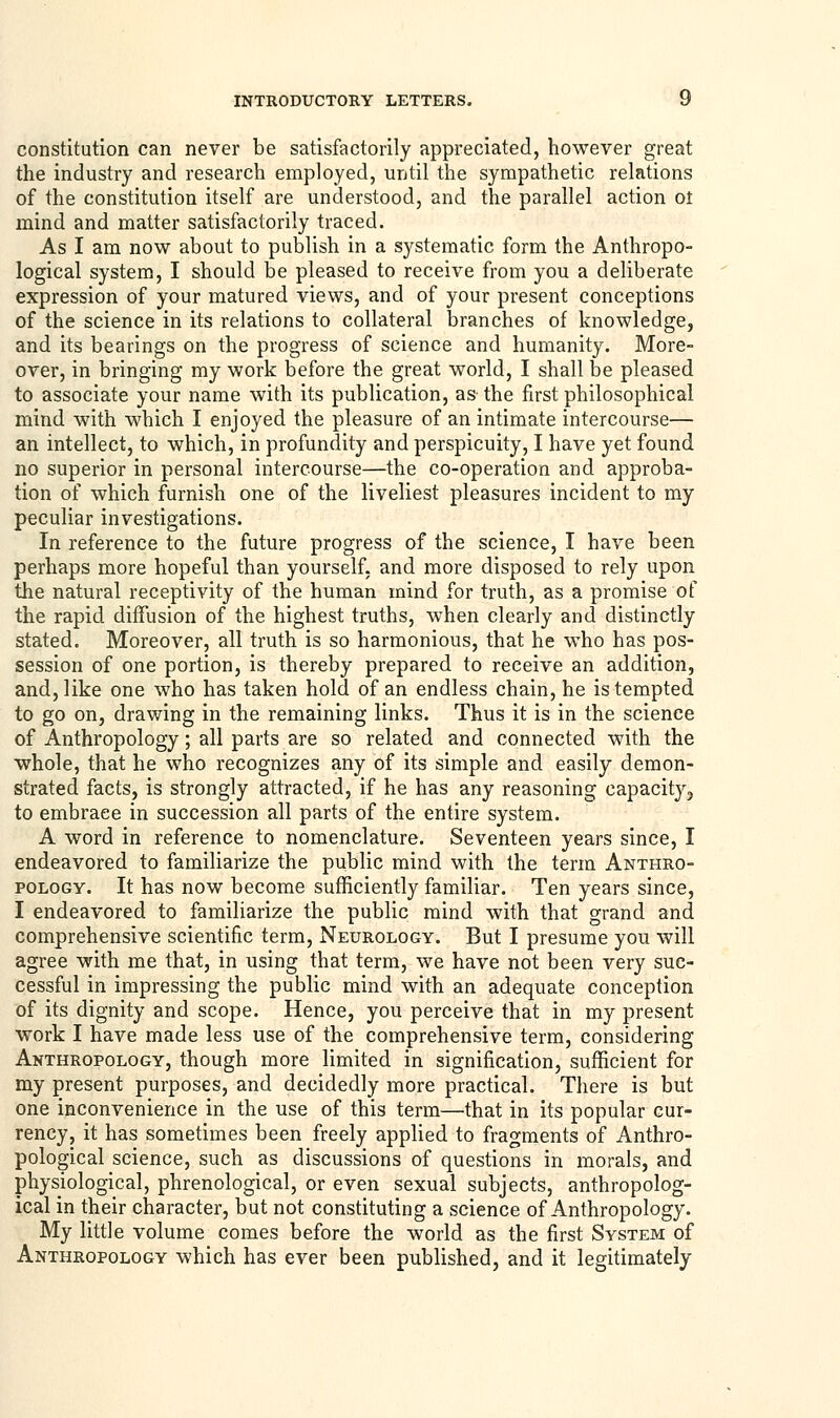 constitution can never be satisfactorily appreciated, however great the industry and research employed, until the sympathetic relations of the constitution itself are understood, and the parallel action ot mind and matter satisfactorily traced. As I am now about to publish in a systematic form the Anthropo- logical system, I should be pleased to receive from you a deliberate expression of your matured views, and of your present conceptions of the science in its relations to collateral branches of knowledge, and its bearings on the progress of science and humanity. More- over, in bringing my work before the great world, I shall be pleased to associate your name with its publication, as the first philosophical mind with which I enjoyed the pleasure of an intimate intercourse— an intellect, to which, in profundity and perspicuity, I have yet found no superior in personal intercourse—the co-operation and approba- tion of which furnish one of the liveliest pleasures incident to my peculiar investigations. In reference to the future progress of the science, I have been perhaps more hopeful than yourself, and more disposed to rely upon the natural receptivity of the human mind for truth, as a promise of the rapid diffusion of the highest truths, when clearly and distinctly stated. Moreover, all truth is so harmonious, that he who has pos- session of one portion, is thereby prepared to receive an addition, and, like one who has taken hold of an endless chain, he is tempted to go on, drawing in the remaining links. Thus it is in the science of Anthropology; all parts are so related and connected with the whole, that he who recognizes any of its simple and easily demon- strated facts, is strongly attracted, if he has any reasoning capacity, to embrace in succession all parts of the entire system. A word in reference to nomenclature. Seventeen years since, I endeavored to familiarize the public mind with the term Anthro- pology. It has now become sufficiently familiar. Ten years since, I endeavored to familiarize the public mind with that grand and comprehensive scientific term, Neurology. But I presume you will agree with me that, in using that term, we have not been very suc- cessful in impressing the public mind with an adequate conception of its dignity and scope. Hence, you perceive that in my present work I have made less use of the comprehensive term, considering Anthropology, though more limited in signification, sufficient for my present purposes, and decidedly more practical. There is but one inconvenience in the use of this term—that in its popular cur- rency, it has sometimes been freely applied to fragments of Anthro- pological science, such as discussions of questions in morals, and physiological, phrenological, or even sexual subjects, anthropolog- ical in their character, but not constituting a science of Anthropology. My little volume comes before the world as the first System of Anthropology which has ever been published, and it legitimately