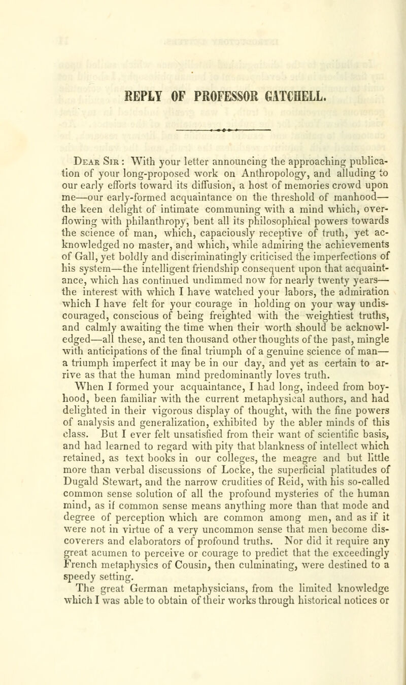 Dear Sir : With your letter announcing the approaching publica- tion of your long-proposed work on Anthropology, and alluding to our early efforts toward its diffusion, a host of memories crowd upon me—our early-formed acquaintance on the threshold of manhood— the keen delight of intimate communing with a mind which, over- n • • • 1 • • • 1 flowing with philanthropy, bent all its philosophical powers towards the science of man, which, capaciously receptive of truth, yet ac- knowledged no master, and which, while admiring the achievements of Gall, yet boldly and discriminatingly criticised the imperfections of his system—the intelligent friendship consequent upon that acquaint- ance, which has continued undimmed now for nearly twenty years— the interest with which I have watched your labors, the admiration which I have felt for your courage in holding on your way undis- couraged, conscious of being freighted with the weightiest truths, and calmly awaiting the time when their worth should be acknowl- edged—all these, and ten thousand other thoughts of the past, mingle with anticipations of the final triumph of a genuine science of man— a triumph imperfect it may be in our day, and yet as certain to ar- rive as that the human mind predominantly loves truth. When I formed your acquaintance, I had long, indeed from boy- hood, been familiar with the current metaphysical authors, and had delighted in their vigorous display of thought, with the fine powers of analysis and generalization, exhibited by the abler minds of this class. But I ever felt unsatisfied from their want of scientific basis, and had learned to regard with pity that blankness of intellect which retained, as text books in our colleges, the meagre and but little more than verbal discussions of Locke, the superficial platitudes of Dugald Stewart, and the narrow crudities of Reid, with his so-called common sense solution of all the profound mysteries of the human mind, as if common sense means anything more than that mode and degree of perception which are common among men, and as if it were not in virtue of a very uncommon sense that men become dis- coverers and elaborators of profound truths. Nor did it require any great acumen to perceive or courage to predict that the exceedingly French metaphysics of Cousin, then culminating, were destined to a speedy setting. The great German metaphysicians, from the limited knowledge which I was able to obtain of their works through historical notices or