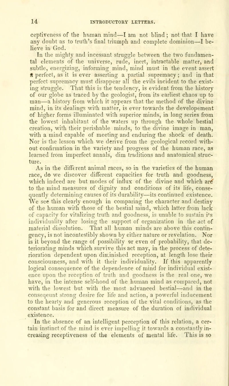ceptiveness of the human mind—I am not blind; not that I have any doubt as to Iruth's final triumph and complete dominion—I be- lieve in God. Tn the mighty and incessant struggle between the two fundamen- tal elements of the universe, rude, inert, intractable matter, and subtle, energizing, informing mind, mind must in the event assert a perfect, as it is ever asserting a partial supremacy; and in that perfect supremacy must disappear all the evils incident to the exist- ing struggle. That this is the tendency, is evident from the history of our globe as traced by the geologist, from its earliest chaos up to man—a history from which it appears that the method of the divine mind, in its dealings with matter, is ever towards the developement of higher forms illuminated with superior minds, in long series from the lowest inhabitant of the waters up through the whole bestial creation, with their perishable minds, to the divine image in man, with a mind capable of meeting and enduring the shock of death. Nor is the lesson which we derive from the geological record with- out confirmation in the variety and progress of the human race, as learned from imperfect annals, dim traditions and anatomical struc- ture. As in the different animal races, so in the varieties of the human race, do we discover different capacities for truth and goodness, which indeed are but modes of influx of the divine and which are to the mind measures of dignity and conditions of its life, conse- quently determining causes of its durability—its continued existence. We see this clearly enough in comparing the character and destiny of the human with those of the bestial mind, which latter from lack of capacity for vitalizing truth and goodness, is unable to sustain ifs individuality after losing the support of organization in the act of material dissolution. That all human minds are above this contin- gency, is not incontestibly shown by either nature or revelation. Nor is it beyond the range of possibility or even of probability, that de- teriorating minds which survive this act may, in the process of dete- rioration dependent upon diminished reception, at length lose their consciousness, and with it their individuality. If this apparently logical consequence of the dependence of mind for individual exist- ence upon the reception of truth and goodness is the real one, we have, in the intense self-hood of the human mind as compared, not with the lowest but with the most advanced bestial—and in the conseqeunt strong desire for life and action, a powerful inducement to the hearty and generous reception of the vital conditions, as the conslant basis for and direct measure of the duration of individual existence. In the absence of an intelligent perception of this relation, a cer- tain instinct of the mind is ever impelling it towards a constantly in- creasing receptiveness of the elements of mental life. This is so