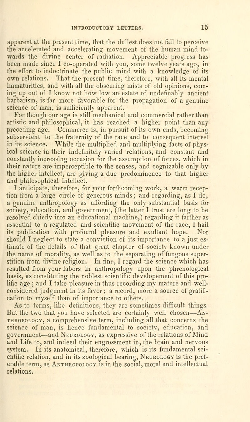 apparent at the present time, that the dullest does not fail to perceive the accelerated and accelerating movement of the human mind to- wards the divine center of radiation. Appreciable progress has been made since I co-operated with you, some twelve years ago, in the effort to indoctrinate the public mind with a knowledge of its own relations. That the present time, therefore, with all its mental immaturities, and with all the obscuring mists of old opinions, com- ing up out of I know not how low an estate of undefinably ancient barbarism, is far more favorable for the propagation of a genuine science of man, is sufficiently apparent. For though our age is still mechanical and commercial rather than artistic and philosophical, it has reached a higher point than any preceding age. Commerce is, in pursuit of its own ends, becoming subservient to the fraternity of the race and to consequent interest in its science. While the multiplied and multiplying facts of phys- ical science in their indefinitely varied relations, and constant and constantly increasing occasion for the assumption of forces, which in their nature are imperceptible to the senses, and cognizable only by the higher intellect, are giving a due predominence to that higher and philosophical intellect. I anticipate, therefore, for your forthcoming work, a warm recep- tion from a large circle of generous minds; and regarding, as I do, a genuine anthropology as affording the only substantial basis for society, education, and government, (the latter I trust ere long to be resolved chiefly into an educational machine,) regarding it farther as essential to a regulated and scientific movement of the race, I hail its publication with profound pleasure and exultant hope. Nor should I neglect to state a conviction of its importance to a just es- timate of the details of that great chapter of society known under the name of morality, as well as to the separating of fungous super- stition from divine religion. In fine, I regard the science which has resulted from your labors in anthropology upon the phrenological basis, as constituting the noblest scientific developement of this pro- lific age ; and I take pleasure in thus recording my mature and well- considered judgment in its favor ; a record, more a source of gratifi- cation to myself than of importance to others. As to terms, like definitions, they are sometimes difficult things. But the two that you have selected are certainly well chosen—An- thropology, a comprehensive term, including all that concerns the science of man, is hence fundamental to society, education, and government—and Neurology, as expressive of the relations of Mind and Life to, and indeed their engrossment in, the brain and nervous system. In its anatomical, therefore, which is its fundamental sci- entific relation, and in its zoological bearing, Neurology is the pref- erable term, as Anthropology is in the social, moral and intellectual relations.