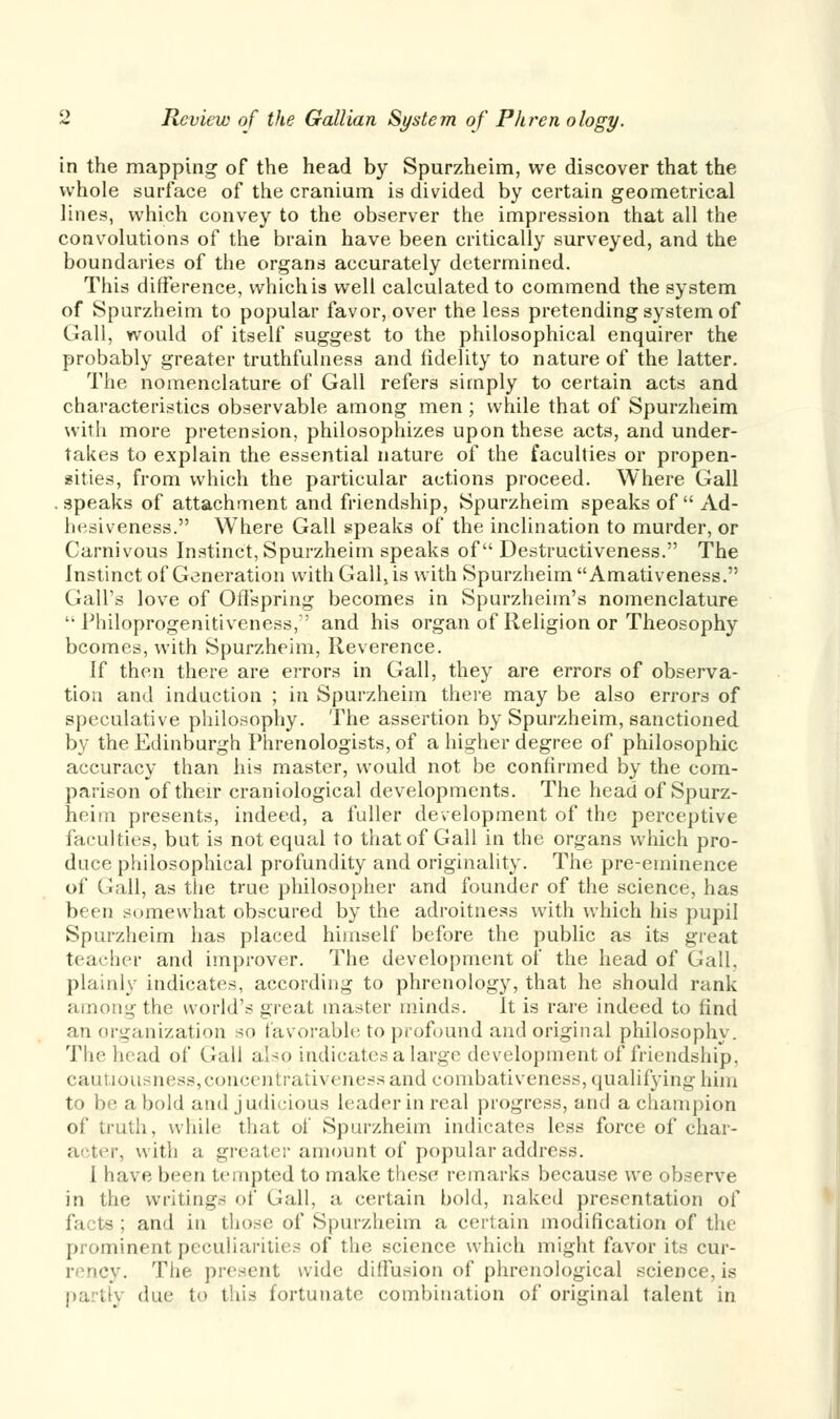 in the mapping of the head by Spurzheim, we discover that the whole surface of the cranium is divided by certain geometrical lines, which convey to the observer the impression that all the convolutions of the brain have been critically surveyed, and the boundaries of the organs accurately determined. This difference, which is well calculated to commend the system of Spurzheim to popular favor, over the less pretending system of Gall, would of itself suggest to the philosophical enquirer the probably greater truthfulness and fidelity to nature of the latter. The nomenclature of Gall refers simply to certain acts and characteristics observable among men ; while that of Spurzheim with more pretension, philosophizes upon these acts, and under- takes to explain the essential nature of the faculties or propen- sities, from which the particular actions proceed. Where Gall . speaks of attachment and friendship, Spurzheim speaks of Ad- hesiveness. Where Gall speaks of the inclination to murder, or Carnivous Instinct, Spurzheim speaks of Destructiveness. The Instinct of Generation with Gall, is with Spurzheim  Amativeness. Gall's love of Offspring becomes in Spurzheim's nomenclature  Philoprogenitiveness, and his organ of Religion or Theosophy bcomes, with Spurzheim, Reverence. If then there are errors in Gall, they are errors of observa- tion and induction ; in Spurzheim there may be also errors of speculative philosophy. The assertion by Spurzheim, sanctioned by the Edinburgh Phrenologists, of a higher degree of philosophic accuracy than his master, would not be confirmed by the com- parison of their craniological developments. The head of Spurz- heim presents, indeed, a fuller development of the perceptive faculties, but is not equal to that of Gall in the organs which pro- duce philosophical profundity and originality. The pre-eminence of Gall, as the true philosopher and founder of the science, has been somewhat obscured by the adroitness with which his pupil Spurzheim has placed himself before the public as its great teacher and improver. The development of the head of Gall, plainly indicates, according to phrenology, that he should rank among the world's great master minds. It is rare indeed to find an organization so favorable to profound and original philosophy. The head of Gall also indicates a large development of friendship, cautiousness, concentrativeness and combativeness, qualifying him to be a bold and judicious leader in real progress, and a champion of truth, while that of Spurzheim indicates less force of char- acter, with a greater amount of popular address. I have been tempted to make these remarks because we observe in the writings of Gall, a certain hold, naked presentation of la ts ; and in those of Spurzheim a certain modification of the prominent peculiarities of the science which might favor its cur- i ncy. The present wide diffusion of phrenological science, is partly due to this fortunate combination of original talent in
