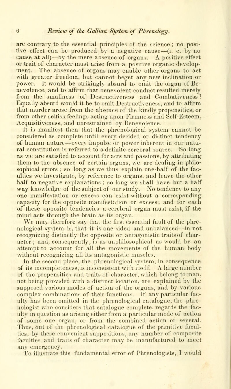 are contrary to the essential principles of the science ; no posi- tive effect can be produced by a negative cause—(i. e. by no cause at all)—by the mere absence of organs. A positive effect or trait of character must arise from a positive organic develop- ment. The absence of organs may enable other organs to act with greater freedom, but cannot beget any new inclination or power. It would be strikingly absurd to omit the organ of Be- nevolence, and to affirm that benevolent conduct resulted merely from the smallness of Destructiveness and Combativeness! Equally absurd would it be to omit Destructiveness, and to affirm that murder arose from the absence of the kindly propensities, or from other selfish feelings acting upon Firmness and Self-Esteem, Acquisitiveness, and unrestrained by Benevolence. It is manifest then that the phrenological system cannot be considered as complete until every decided or distinct tendency of human nature—every impulse or power inherent in our natu- ral constitution is referred to a definite cerebral source. So long as we are satisfied to account for acts and passions, by attributing them to the absence of certain organs, we are dealing in philo- sophical errors ; so long as we thus explain one-half of the fac- ulties we investigate, by reference to organs, and leave the other half to negative explanations ; so long we shall have but a half way knowledge of the subject of our study. No tendency to any one manifestation or excess can exist without a corresponding capacity for the opposite manifestation or excess; and for each of these opposite tendencies a cerebral organ must exist, if the mind acts through the brain as its organ. We may therefore say that the first essential fault of the phre- nological system is, that it is one-sided and unbalanced—in not recognizing distinctly the opposite or antagonistic traits of char- acter; and, consequently, is as unphilosophical as would be an attempt to account for all the movements of the human body without recognizing all its antagonistic muscles. In the second place, the phrenological system, in consequence of its incompleteness, is inconsistent with itself. A large number of the propensities and traits of character, which belong to man, not being provided with a distinct location, are explained by the .supposed various modes of action of the organs, and by various complex combinations of their functions. If any particular fac- ulty has been omitted in the phrenological catalogue, the phre- nologist who considers that catalogue complete, regards the fac- ulty in question as arising either from a particular mode of action of some one organ, or from the combined action of several. Thus, out of the phrenological catalogue of the primitive facul- ties, by these convenient suppositions, any number of composite i'acvlties and traits of character may be manufactured to meet any emergency. To illustrate this fundamental error of Phrenologists, I would
