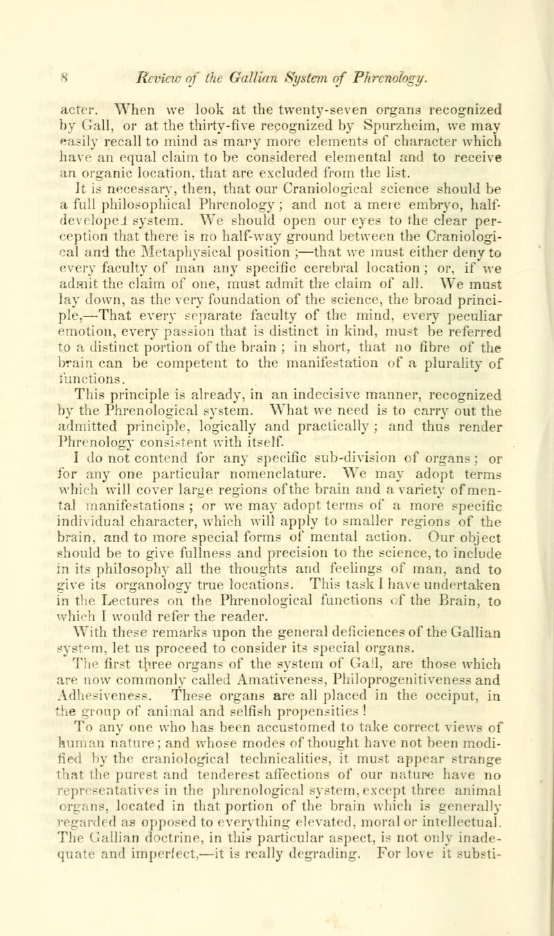 acter. When we look at the twenty-seven organs recognized by Gall, or at the thirty-five recognized by Spurzheim, we may easily recall to mind as ma?iy more elements of character which have an equal claim to be considered elemental and to receive an organic location, that are excluded from the list. It is necessary, then, that our Craniological science should be a full philosophical Phrenology; and not ameie embryo, half- developei system. We should open our eyes to the clear per- ception that there is no half-way ground between the Craniologi- cal and the Metaphysical position ;—that we must either deny to every faculty of man any specific cerebral location; or, if we admit the claim of one, must admit the claim of all. We must lay down, as the very foundation of the science, the broad princi- ple,—That every separate faculty of the mind, every peculiar emotion, every passion that is distinct in kind, must be referred to a distinct portion of the brain ; in short, that no fibre of the brain can be competent to the manifestation of a plurality of functions. This principle is already, in an indecisive manner, recognized by the Phrenological system. What we need is to carry out the admitted principle, logically and practically ; and thus render Phrenology consistent with itself. I do not contend for any specific sub-division of organs; or for any one particular nomenclature. We may adopt terms which will cover large regions of the brain and a variety of men- tal manifestations ; or we may adopt terms of a more specific individual character, which will apply to smaller regions of the brain, and to more special forms of mental action. Our object should be to give fullness and precision to the science, to include in its philosophy all the thoughts and feelings of man, and to give its organology true locations. This task I have undertaken in the Lectures on the Phrenological functions of the Brain, to which I would refer the reader. With these remarks upon the general deficiences of the Gallian system, let us proceed to consider its special organs. The first three organs of the system of Gall, are those which are now commonly called Amativeness, Philoprogenitiveness and Adhesiveness. These organs are all placed in the occiput, in the group of animal and selfish propensities ! To any one who has been accustomed to take correct views of human nature; and whose modes of thought have not been modi- fied by the craniological technicalities, it must appear strange that the purest and tenderest affections of our nature have no representatives in the phrenological system, except three animal ns, located in that portion of the brain which is generally regarded as opposed to everything elevated, moral or intellectual The Gallian doctrine, in this particular aspect, is not only inade- quate and imperfect,—it is really degrading. For love it substi-