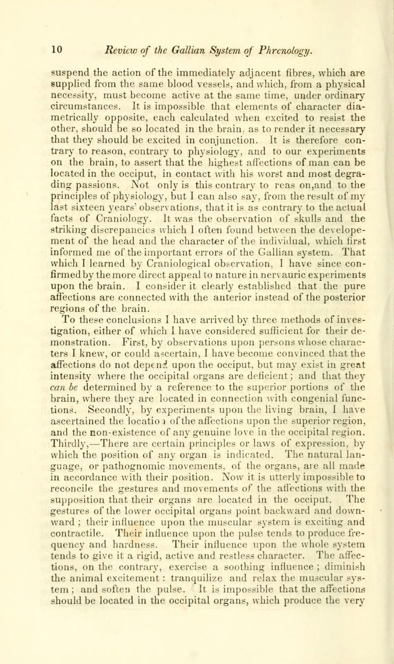 suspend the action of the immediately adjacent fibres, which are supplied from the same blood vessels, and which, from a physical necessity, must become active at the same time, under ordinary circumstances. It is impossible that elements of character dia- metrically opposite, each calculated when excited to resist the other, should be so located in the brain, as to render it necessary that they should be excited in conjunction. It is therefore con- trary to reason, contrary to physiology, and to our experiments on the brain, to assert that the highest affections of man can be located in the occiput, in contact with his worst and most degra- ding passions. Not only is this contrary to reas on,and to the principles of physiology, but I can also say, from the result of my last sixteen years' observations, that it is as contrary to the actual facts of Craniolog}\ It was the observation of skulls and the striking discrepancies which I often found between the develope- ment of the head and the character of the individual, which first informed me of the important errors of the Gallian system. That which I learned by Craniological observation, I have since con- firmed by the more direct appeal to nature in nervauric experiments upon the brain. I consider it clearly established that the pure affections are connected with the anterior instead of the posterior regions of the brain. To these conclusions I have arrived by three methods of inves- tigation, either of which I have considered sufficient for their de- monstration. First, by observations upon persons whose charac- ters I knew, or could ascertain, I have become convinced that the affections do not depend upon the occiput, but may exist in great intensity where the occipital organs are deficient; and that they can be determined by a reference to the superior portions of the brain, where they are located in connection with congenial func- tions. Secondly, by experiments upon the living brain, I have ascertained the locatio i of the affections upon the superior region, and the non-existence of any genuine love in the occipital region. Thirdly,—There are certain principles or laws of expression, by which the position of any organ is indicated. The natural lan- guage, or pathognomic movements, of the organs, are all made in accordance with their position. Xow it is utterly impossible to reconcile the gestures and movements of the affections with the supposition that their organs are located in the occiput. The gestures of the lower occipital organs point backward and down- ward ; their influence upon the muscular system is exciting and contractile. Their influence upon the pulse tends to produce fre- quency and hardness. Their influence upon the whole system tends to give it a rigid, active and restless character. The affec- tions, on the contrary, exercise a soothing influence ; diminish the animal excitement: tranquilize and relax the muscular sys- tem ; and soften the pulse. It is impossible that the affections should be located in the occipital organs, which produce the very