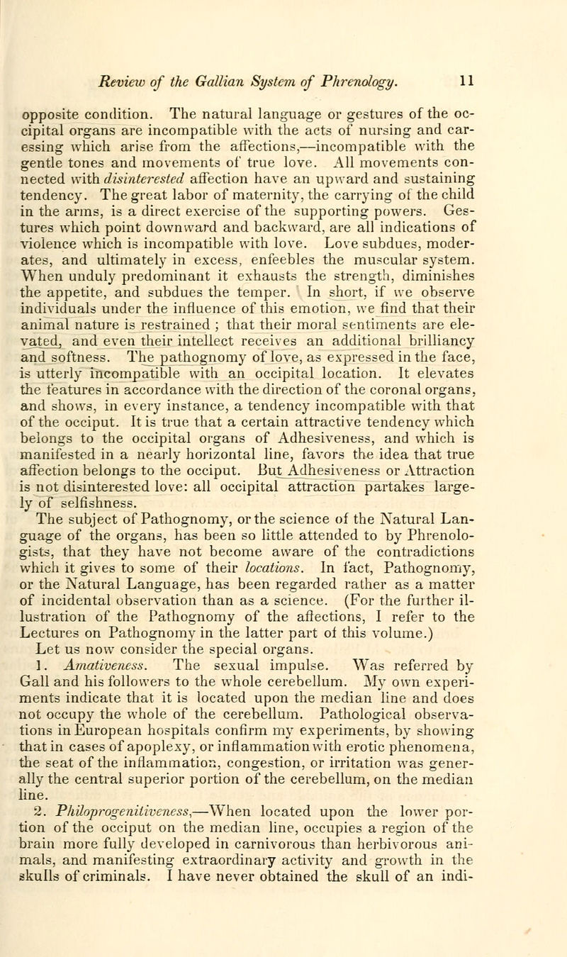 opposite condition. The natural language or gestures of the oc- cipital organs are incompatible with the acts of nursing and car- essing which arise from the affections,—incompatible with the gentle tones and movements of true love. All movements con- nected with disinterested affection have an upward and sustaining tendency. The great labor of maternity, the carrying of the child in the arms, is a direct exercise of the supporting powers. Ges- tures which point downward and backward, are all indications of violence which is incompatible with love. Love subdues, moder- ates, and ultimately in excess, enfeebles the muscular system. When unduly predominant it exhausts the strength, diminishes the appetite, and subdues the temper. In short, if we observe individuals under the influence of this emotion, we find that their animal nature is restrained ; that their moral sentiments are ele- vated, and even their intellect receives an additional brilliancy and softness. The pathognomy of love, as expressed in the face, is utterly incompatible with an occipital location. It elevates the features in accordance with the direction of the coronal organs, and shows, in every instance, a tendency incompatible with that of the occiput. It is true that a certain attractive tendency which belongs to the occipital organs of Adhesiveness, and which is manifested in a nearly horizontal line, favors the idea that true affection belongs to the occiput. But Adhesiveness or Attraction is not disinterested love: all occipital attraction partakes large- ly of selfishness. The subject of Pathognomy, or the science of the Natural Lan- guage of the organs, has been so little attended to by Phrenolo- gists, that they have not become aware of the contradictions which it gives to some of their locations. In fact, Pathognomy, or the Natural Language, has been regarded rather as a matter of incidental observation than as a science. (For the further il- lustration of the Pathognomy of the affections, I refer to the Lectures on Pathognomy in the latter part of this volume.) Let us now consider the special organs. 1. Amativeness. The sexual impulse. Was referred by Gall and his followers to the whole cerebellum. My own experi- ments indicate that it is located upon the median line and does not occupy the whole of the cerebellum. Pathological observa- tions in European hospitals confirm my experiments, by showing that in cases of apoplexy, or inflammation with erotic phenomena, the seat of the inflammation, congestion, or irritation was gener- ally the central superior portion of the cerebellum, on the median line. 2. Philoprogeniliveness,—When located upon the lower por- tion of the occiput on the median line, occupies a region of the brain more fully developed in carnivorous than herbivorous ani- mals, and manifesting extraordinary activity and growth in the skulls of criminals. I have never obtained the skull of an indi-