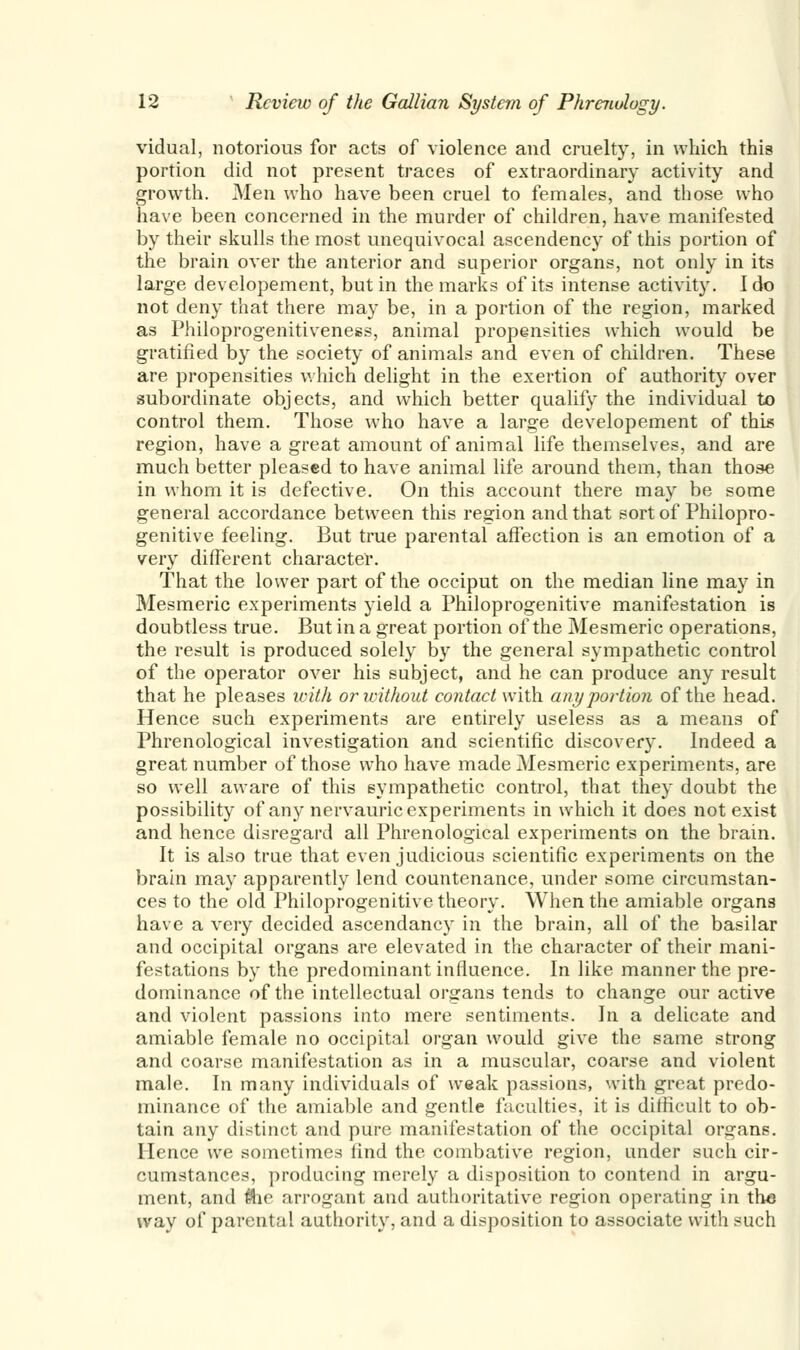 vidual, notorious for acts of violence and cruelty, in which this portion did not present traces of extraordinary activity and growth. Men who have been cruel to females, and those who nave been concerned in the murder of children, have manifested by their skulls the most unequivocal ascendenc}' of this portion of the brain over the anterior and superior organs, not only in its large developement, but in the marks of its intense activity. I do not deny that there may be, in a portion of the region, marked as Philoprogenitiveness, animal propensities which would be gratified by the society of animals and even of children. These are propensities which delight in the exertion of authority over subordinate objects, and which better qualify the individual to control them. Those who have a large developement of this region, have a great amount of animal life themselves, and are much better pleased to have animal life around them, than those in whom it is defective. On this account there may be some general accordance between this region and that sort of Philopro- genitive feeling. But true parental affection is an emotion of a very different character. That the lower part of the occiput on the median line may in Mesmeric experiments yield a Philoprogenitive manifestation is doubtless true. But in a great portion of the Mesmeric operations, the result is produced solely by the general sympathetic control of the operator over his subject, and he can produce any result that he pleases with or without contact with any portion of the head. Hence such experiments are entirely useless as a means of Phrenological investigation and scientific discovery. Indeed a great number of those who have made Mesmeric experiments, are so well aware of this sympathetic control, that they doubt the possibility of any nervauric experiments in which it does not exist and hence disregard all Phrenological experiments on the brain. It is also true that even judicious scientific experiments on the brain may apparently lend countenance, under some circumstan- ces to the old Philoprogenitive theory. When the amiable organs have a very decided ascendancy in the brain, all of the basilar and occipital organs are elevated in the character of their mani- festations by the predominant influence. In like manner the pre- dominance of the intellectual organs tends to change our active and violent passions into mere sentiments. In a delicate and amiable female no occipital organ would give the same strong and coarse manifestation as in a muscular, coarse and violent male. In many individuals of weak passions, with great predo- minance of the amiable and gentle faculties, it is difficult to ob- tain any distinct and pure manifestation of the occipital organs. Hence we sometimes find the combative region, under such cir- cumstances, producing merely a disposition to contend in argu- ment, and $ie arrogant and authoritative region operating in tha way of parental authority, and a disposition to associate with such