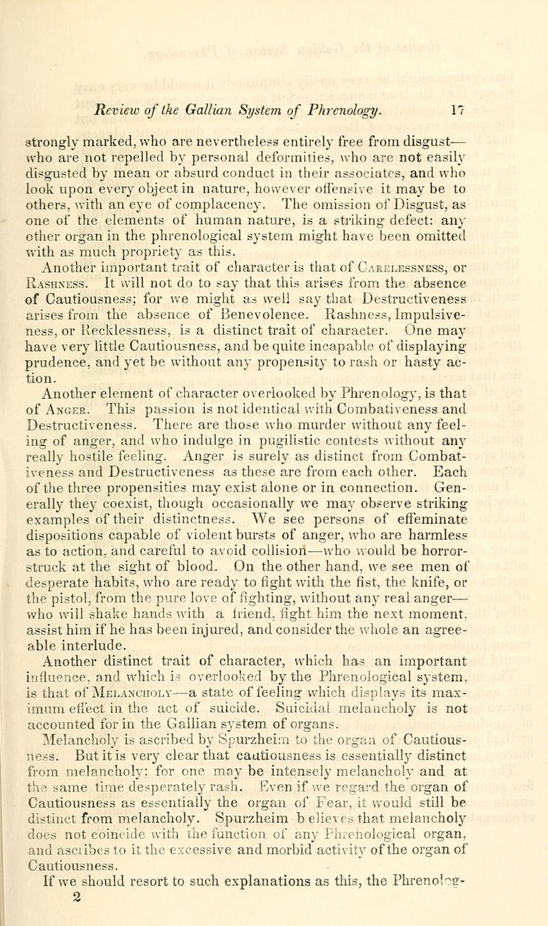 strongly marked, who are nevertheless entirely free from disgust— who are not repelled by personal deformities, who are not easily disgusted by mean or absurd conduct in their associates, and who look upon every object in nature, however offensive it may be to others, with an eye of complacency. The omission of Disgust, as one of the elements of human nature, is a striking defect: any other organ in the phrenological system might have been omitted with as much propriety as this. Another important trait of character is that of Carelessness, or Rashness. It will not do to say that this arises from the absence of Cautiousness; for we might as well say that Destructiveness arises from the absence of Benevolence. Rashness, Impulsive- ness, or Recklessness, is a distinct trait of character. One may have very little Cautiousness, and be quite incapable of displaying prudence, and yet be without any propensity to rash or hasty ac- tion. Another element of character overlooked by Phrenology, is that of Anger. This passion is not identical with Combativeness and Destructiveness. There are those who murder without any feel- ing of anger, and who indulge in pugilistic contests without any really hostile feeling. Anger is surely as distinct from Combat- iveness and Destructiveness as these are from each other. Each of the three propensities may exist alone or in connection. Gen- erally they coexist, though occasionally we may observe striking examples of their distinctness. We see persons of effeminate dispositions capable of violent bursts of anger, who are harmless as to action, and careful to avoid collision—who would be horror- struck at the sight of blood. On the other hand, we see men of desperate habits, who are ready to fight with the fist, the knife, or the pistol, from the pure love of fighting, without any real anger— who will shake hands with a friend, fight him the next moment, assist him if he has been injured, and consider the whole an agree- able interlude. Another distinct trait of character, which has an important influence, and which is overlooked by the Phrenological system, is that of Melancholy—a state of feeling which displays its max- imum effect in the act of suicide. Suicidal melancholy is not accounted for in the Gallian system of organs. Melancholy is ascribed by Spurzheim to the organ of Cautious- ness. But it is very clear that cautiousness is essentially distinct from melancholy; for one may be intensely melancholy and at the same time desperately rash. Even if we regard the organ of Cautiousness as essentially the organ of Fear, it would still be distinct from melancholy. Spurzheim b elieves that melancholy does not coincide with the function of any Phrenological organ, and asciibes to it the excessive and morbid activity of the organ of Cautiousness. If we should resort to such explanations as this, the Phrenol?g- 2