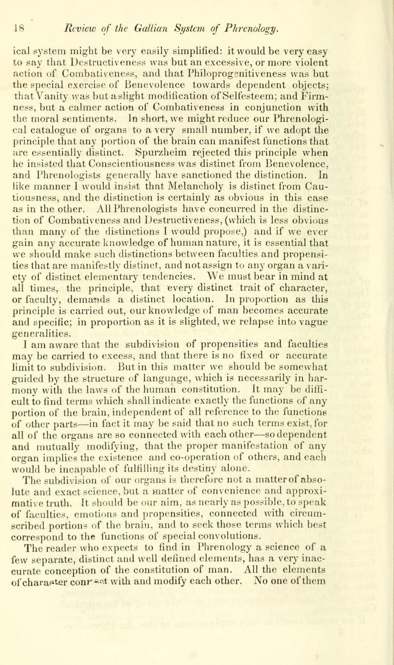 ical system might be very easily simplified: it would be very easy to say that Destructiveness was but an excessive, or more violent action of Combativeness, and that Philoprogsnitiveness was but the special exercise of Benevolence towards dependent objects; that Vanity was but a slight modification of Selfesteem; and Firm- ness, but a calmer action of Combativeness in conjunction with the moral sentiments. In short, we might reduce our Phrenologi- cal catalogue of organs to a very small number, if we adopt the principle that any portion of the brain can manifest functions that are essentially distinct. Spurzheim rejected this principle when he insisted that Conscientiousness was distinct from Benevolence, and Phrenologists generally have sanctioned the distinction. In like manner I would insist that Melancholy is distinct from Cau- tiousness, and the distinction is certainly as obvious in this case as in the other. All Phrenologists have concurred in the distinc- tion of Combativeness and Destructiveness, (which is less obvious than many of the distinctions I would propose,) and if we ever gain any accurate knowledge of human nature, it is essential that we should make such distinctions between faculties and propensi- ties that are manifestly distinct, and not assign to any organ a vari- ety of distinct elementary tendencies. We must bear in mind at all times, the principle, that every distinct trait of character, or faculty, demands a distinct location. In proportion as this principle is carried out, our knowledge of man becomes accurate and specific; in proportion as it is slighted, we relapse into vague generalities. I am aware that the subdivision of propensities and faculties may be carried to excess, and that there is no fixed or accurate limit to subdivision. But in this matter we should be somewhat guided by the structure of language, which is necessarily in har- mony with the laws of the human constitution. It may be diffi- cult to find terms which shall indicate exactly the functions of any portion of the brain, independent of all reference to the functions of other parts—in fact it may be said that no such terms exist, for all of the organs are so connected with each other—so dependent and mutually modifying, that the proper manifestation of any organ implies the existence and co-operation of others, and each would be incapable of fulfilling its destiny alone. The subdivision of our organs is therefore not a matter of abso- lute and exact science, but a matter of convenience and approxi- mative truth. It should be our aim, as nearly as possible, to speak of faculties, emotions and propensities, connected with circum- scribed portions of the brain, and to seek those terms which best correspond to the functions of special convolutions. The reader who expects to find in Phrenology a science of a few separate, distinct and well defined elements, has a very inac- curate conception of the constitution of man. All the elements of character conr*~t with and modify each other. No one of them