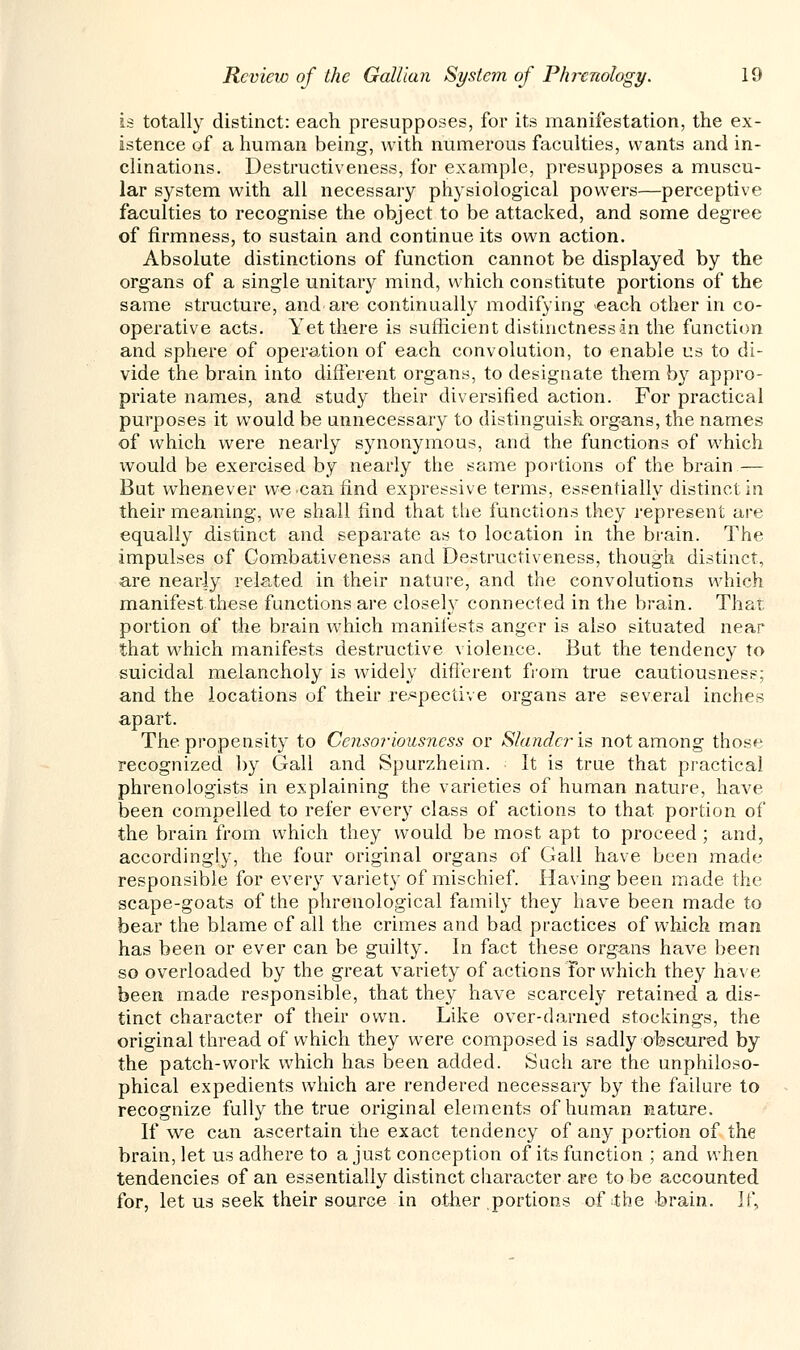 is totally distinct: each presupposes, for its manifestation, the ex- istence of a human being, with numerous faculties, wants and in- clinations. Destructiveness, for example, presupposes a muscu- lar system with all necessary physiological powers—perceptive faculties to recognise the object to be attacked, and some degree of firmness, to sustain and continue its own action. Absolute distinctions of function cannot be displayed by the organs of a single unitary mind, which constitute portions of the same structure, and are continually modifying each other in co- operative acts. Yet there is sufficient distinctness in the function and sphere of operation of each convolution, to enable us to di- vide the brain into different organs, to designate them by appro- priate names, and study their diversified action. For practical purposes it wTould be unnecessary to distinguish organs, the names of which were nearly synonymous, and the functions of which would be exercised by nearly the same portions of the brain — But whenever we can find expressive terms, essentially distinct in their meaning, we shall find that the functions they represent are equally distinct and separate as to location in the brain. The impulses of Combativeness and Destructiveness, though distinct, are nearly related in their nature, and the convolutions which manifest these functions are closety connected in the brain. That portion of the brain which manifests anger is also situated near that which manifests destructive violence. But the tendency to suicidal melancholy is widely different from true cautiousness; and the locations of their respective organs are several inches apart. The propensity to Censoriousness or Slander-is not among those recognized by Gall and Spurzheim. It is true that practical phrenologists in explaining the varieties of human nature, have been compelled to refer every class of actions to that portion of the brain from which they would be most apt to proceed ; and, accordingly, the four original organs of Gall have been made responsible for every variety of mischief. Having been made the scape-goats of the phrenological family they have been made to bear the blame of all the crimes and bad practices of which man has been or ever can be guilty. In fact these organs have been so overloaded by the great variety of actions For which they have been made responsible, that they have scarcely retained a dis- tinct character of their own. Like over-darned stockings, the original thread of which they were composed is sadly obscured by the patch-work which has been added. Such are the unphiloso- phical expedients which are rendered necessary by the failure to recognize fully the true original elements of human nature. If we can ascertain the exact tendency of any portion of the brain, let us adhere to a just conception of its function ; and when tendencies of an essentially distinct character are to be accounted for, let us seek their source in other portions of the brain. If,