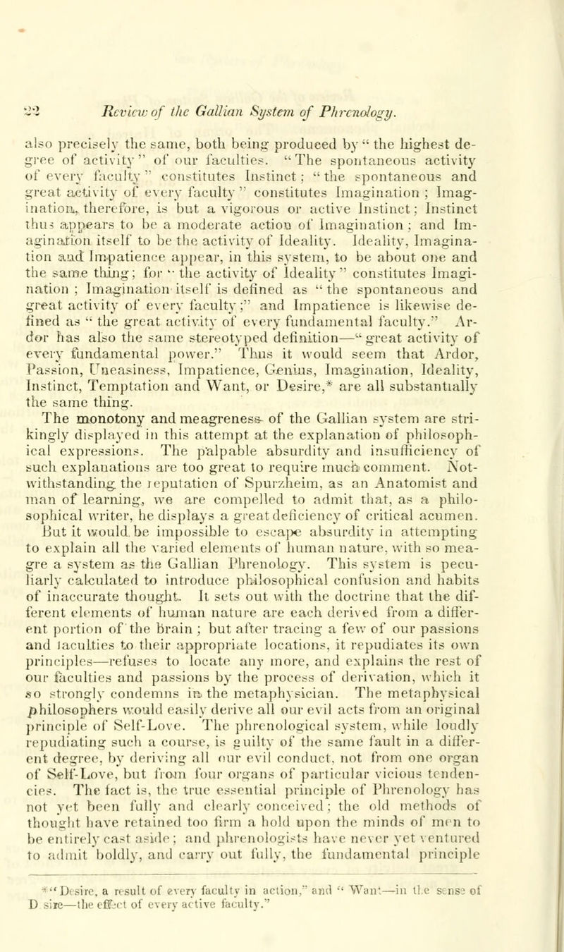 also precisely the same, both being produced by  the highest de- gree of activity of our faculties. u The spontaneous activity of every faculty  constitutes Instinct;  the spontaneous and great activity of every faculty  constitutes Imagination ; Imag- ination,, therefore, is but a vigorous or active Instinct; Instinct thus appears to be a moderate action of Imagination: and Im- agination itself to be the activity of Ideality. Ideality, Imagina- tion and Impatience appear, in this system, to be about one and the same thing; for '• the activity of Ideality constitutes Imagi- nation ; Imagination itself is defined as  the spontaneous and great activity of every faculty;'' and Impatience is likewise de- fined as  the great activity of every fundamental faculty.1' Ar- dor has also the same stereotyped definition—great activity of every fundamental power. Thus it would seem that Ardor, Passion, Uneasiness, Impatience, Genius, Imagination, Ideality, Instinct, Temptation and Want, or Desire,* are all substantially the same thing. The monotony and meagreness- of the Gallian system are stri- kingly displayed in this attempt at the explanation of philosoph- ical expressions. The palpable absurdity and insufficiency of such explanations are too great to require much comment. Not- withstanding the reputation of Spur/.heim, as an Anatomist and man of learning, we are compelled to admit that, as a philo- sophical writer, he displays a great deficiency of critical acumen. Butitwould.be impossible to escape absurdity in attempting to explain all the varied elements of human nature, with so mea- gre a system as the Gallian Phrenology. This system is pecu- liarly calculated to introduce philosophical confusion and habits of inaccurate thought. It sets out with the doctrine that the dif- ferent elements of human nature are each derived from a differ- ent portion of the brain ; but after tracing a few of our passions and laculties to their appropriate locations, it repudiates its own principles—refuses to locate any more, and explains the rest of our laculties and passions by the process of derivation, which it so strongly condemns in. the metaphysician. The metaphysical philosophers would easily derive all our evil acts from an original principle of Self-Love. The phrenological system, while loudly repudiating such a course, is guilty of the same fault in a differ- ent degree, by deriving all our evil conduct, not from one organ of Self-Love, but from four organs of particular vicious tenden- cies. The fact is, the true essential principle of Phrenology has not yet been fully and clearly conceived; the old methods of thought have retained too firm a hold upon the minds of men to be entirely cast aside ; and phrenologists have never yet ventured to admit boldly, and carry out fully, the fundamental principle *Desire, a result of every faculty in action, and  Want—in lie sense of D sire—the effect of every active faculty.'