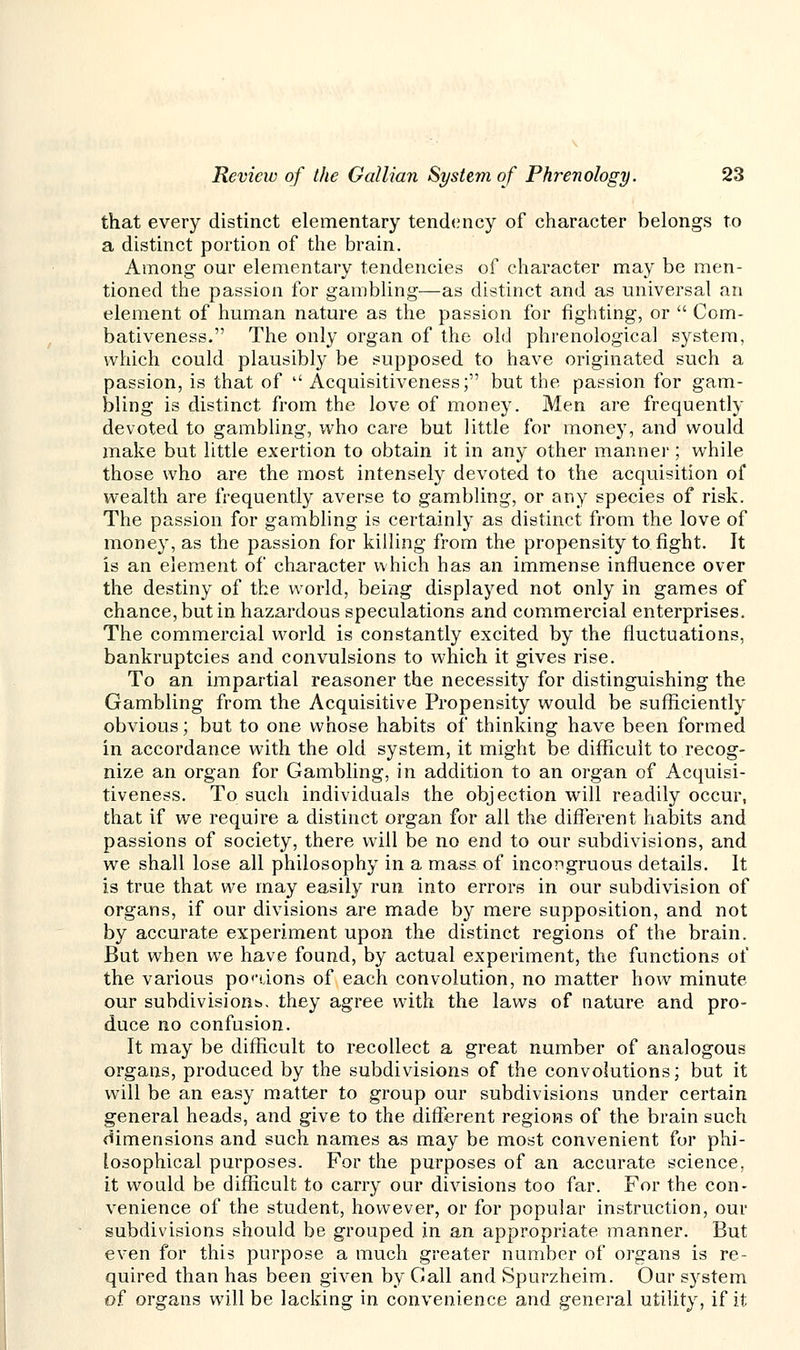 that every distinct elementary tendency of character belongs to a distinct portion of the brain. Among our elementary tendencies of character may be men- tioned the passion for gambling—as distinct and as universal an element of human nature as the passion for fighting, or  Com- bativeness. The only organ of the old phrenological system, which could plausibly be supposed to have originated such a passion, is that of  Acquisitiveness; but the passion for gam- bling is distinct from the love of money. Men are frequently devoted to gambling, who care but little for money, and would make but little exertion to obtain it in any other manner; while those who are the most intensely devoted to the acquisition of wealth are frequently averse to gambling, or any species of risk. The passion for gambling is certainly as distinct from the love of money, as the passion for killing from the propensity to fight. It is an element of character which has an immense influence over the destiny of the world, being displayed not only in games of chance, but in hazardous speculations and commercial enterprises. The commercial world is constantly excited by the fluctuations, bankruptcies and convulsions to which it gives rise. To an impartial reasoner the necessity for distinguishing the Gambling from the Acquisitive Propensity would be sufficiently obvious; but to one whose habits of thinking have been formed in accordance with the old system, it might be difficult to recog- nize an organ for Gambling, in addition to an organ of Acquisi- tiveness. To such individuals the objection will readily occur, that if we require a distinct organ for all the different habits and passions of society, there will be no end to our subdivisions, and we shall lose all philosophy in a mass of incongruous details. It is true that we may easily run into errors in our subdivision of organs, if our divisions are made by mere supposition, and not by accurate experiment upon the distinct regions of the brain. But when we have found, by actual experiment, the functions of the various potions of each convolution, no matter how minute our subdivisions., they agree with the laws of nature and pro- duce no confusion. It may be difficult to recollect a great number of analogous organs, produced by the subdivisions of the convolutions; but it will be an easy matter to group our subdivisions under certain general heads, and give to the different regions of the brain such dimensions and such names as may be most convenient for phi- losophical purposes. For the purposes of an accurate science, it would be difficult to carry our divisions too far. For the con- venience of the student, however, or for popular instruction, our subdivisions should be grouped in an appropriate manner. But even for this purpose a much greater number of organs is re- quired than has been given by Gall and Spurzheim. Our system of organs will be lacking in convenience and general utility, if it