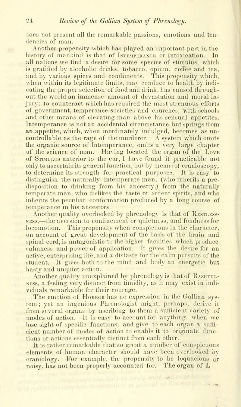 does not present all the remarkable passions, emotions and ten- dencies of man. Another propensity which has played an important part in the history of mankind is that of Intemperance or Intoxication. In all nations we find a desire for some species of stimulus, which is gratified by alcoholic drinks, tobacco, opium, coffee and tea, and by various spices and condiments. This propensity which, when within its legitimate limits, may conduce to health by indi- cating the proper selection of food and drink, has caused through- out the world an immense amount of devastation and moral in- juiy; to counteract which has required the most strenuous efforts of government, temperance societies and churches, with schools and other means of elevating man above his sensual appetites. Intemperance is not an accidental circumstance, but springs from an appetite, which, when inordinately indulged, becomes as un- controllable as the rage of the murderer. A system which omits the organic source of Intemperance, omits a very large chapter of the science of man. Having located the organ of the Love of Stimulus anterior to the ear, I have found it practicable not only to ascertain its general function, but by means of cranioscopy, to determine its strength for practical purposes. It is eas}r to distinguish the-naturally intemperate man, (who inherits a pre- disposition to drinking from his ancestry,) from the naturally temperate man, who dislikes the taste of ardent spirits, and who inherits the peculiar conformation produced by a long course of temperance in his ancestors. Another quality overlooked by phrenology is that of Restless- ness,—the aversion to confinement or quietness, and fondness for locomotion. This propensity when conspicuous in the character, on account of great development of the basis of the brain and spinal cord, is antagonistic to the higher faculties which produce calmness and power of application. It gives the desire for an active, enterprising life, and a distaste for the calm pursuits of the student. It gives both to the mind and body an energetic but hasty and unquiet action. Another quality unexplained by phrenology is that of Bashful- m.ss, a feeling very distinct from timidity, as it may exist in indi- viduals remarkable for their courage. The emotion of Horror has no expression in the Gallian sys- tem ; yet an ingenious Phrenologist might, perhaps, derive it from several organs by ascribing to them a sufficient variety of modes of action. It is easy to account for anything, when we lose sight of specific functions, and give to each organ a suffi- cient number of modes of action to enable it to originate func- tions or actions essentially distinct from each other. It is rather remarkable that so great a number of conspicuous elements of human character should have been overlooked by craniology. For example, the propensity to be loquacious or noisy, has not been properly accounted for. The organ of L