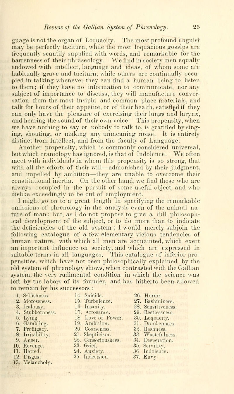 guage is not the organ of Loquacity. The most profound linguist may be perfectly taciturn, while the most loquacious gossips are frequently scantily supplied with words, and remarkable for the barrenness of their phraseology. We find in society men equally endowed with intellect, language and ideas, of whom some are habicually grave and taciturn, while others are continually occu- pied in talking whenever they can find a human being to listen to them; if they have no information to communicate, nor any subject of importance to discuss, the}r will manufacture conver- sation from the most insipid and common place materials, and talk for hours of their appetite, or of their health, satisfied if they can only have the pleasare of exercising their lungs and larynx, and hearing the sound of their own voice. This propensity, when we have nothing to say or nobody to talk to, is gratified by sing- ing, shouting, or making anjr unmeaning noise. It is entirely distinct irom Intellect, and from the faculty of Language. Another propensity, which is commonly considered universal, but which craniology has ignored, is that of Indolence. We often meet with individuals in whom this propensity is so strong, that with all the efforts of their will—admonished by their judgment, and impelled by ambition—they are unable to overcome their constitutional inertia. On the other hand, we find those who are always occupied in the pursuit of some useful object, and who dislike exceedingly to be out of employment. I might go on to a great length in specifying the remarkable omissions of phrenology in the analysis even of the animal na- ture of man; but, as 1 do not propose to give a full philosoph- ical development of the subject, or to do more than to indicate the deficiencies of the old system ; I would merely subjoin the following catalogue of a few elementary vicious tendencies of human nature, with which all men are acquainted, which exert an important influence on society, and which are expressed in suitable terms in all languages. This catalogue of inferior pro- pensities, which have not been philosophical!}- explained by the old system of phrenology shows, when contrasted with the Gallian system, the very rudimental condition in which the science was left by the labors of its founder, and has hitherto been allowed to remain by his successors : 1. S°lfishness. 14. Suicide. 26. Horror. 2. Moroseness. 15. Turbulence. 27. BasMulness. 3. Jealousy. 16. Insanity. 28. Sensitiveness, 4. Stubbornness. 17. Arrogance. 29. Restlessness. 5. Lying. 18. Love of Power. 30. Loquacity. 6. Gambling. 19. Ambition. 31. Drunkennees. 7. Profligacy. 20. Coarseness. 32, Eashuess. 8. Irritability. 21. Skepticism. 33. Wastefulness 9. Anger. 22. Censoriousness. 34. Desperation. JO. Revenge. 23. Grief. 35. Servility. 11. Hatred. 24. Anxiety. 36 Indolence. 12. 13. Disgust. Melancholy. 25. Indecision. 37. Envy.