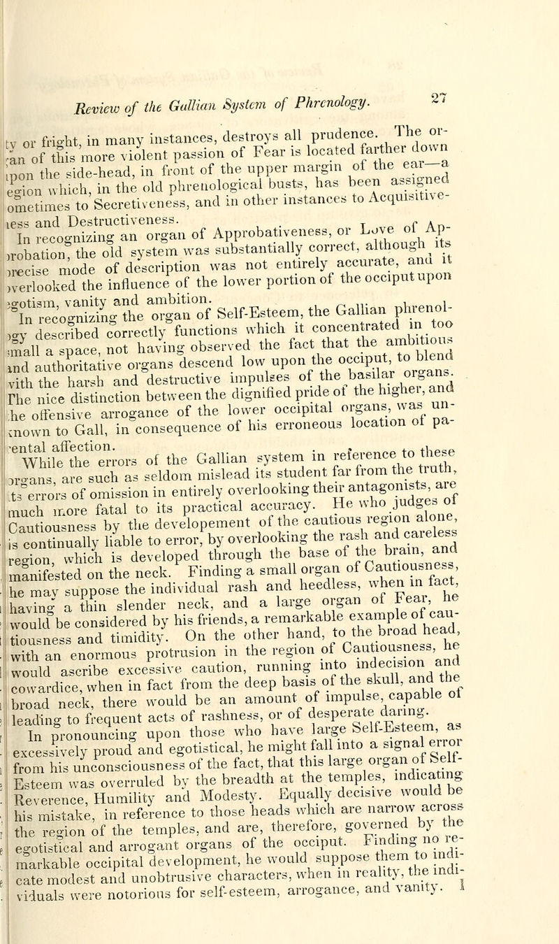 rv nv frieht in many instances, destroys all prudence. The 01- ,/L of tMs 'more violent passion of Fear is locatedfarther-down inon the side-head, in front of the upper margin of the ear a £fonwhich, in the old phrenological busts, has been assigned loSeSmes to Secretness, and in other instances to Acquisitn e- less and Destructiveness. _ . In recognizing an organ of Approbativeness, or Love of Ap- irobation the old system was substantially correct, although its ■ease mode of description was not entirely accurate, ana it Soothe influence* of the lower portion of the occiput upon ^cJ^tZ^f Self-Esteem, the Gallian phrenol^ >4 deSbed correctly functions which it concentrated m too SaU a space not having observed the fact that the ambitious Id authoritative organs descend low upon the occipu to blend viththe harsh and destructive impulses of ^^f^J^ The nice distinction between the dignified pride ot the highe. and he offensive arrogance of the lower occipital organs was un- sownto Gall, inconsequence of his erroneous location of Pa- %tilftiters of the Gallian system in ^ence,^ 3roans are such as seldom mislead its student far from the tiuth SgeTo'rs of omission in entirely o^oMngll^^^^ much more fatal to its practical accuracy. He who judges ot Cautiousness by the developement of the cautious region alone, fs conthmally liable to error, by overlooking the rash and careless region, which is developed through the base of Jhe^am, and manifested on the neck. Finding a small organ of Cau^usness he mav suppose the individual rash and heedless, whenmfact having a thin slender neck, and a large organ of Fear he would be considered by his friends, a remarkable example of cau- lonsness and timidity. On the other hand, to the broad head, wX an enormous protrusion in the region of Cautiousness, he would ascribe excessive, caution, running into, mdeciBion and Cowardice, when in fact from the deep basis of the skull, and the broad neck, there would be an amount of impulse capable ot leading to frequent acts of rashness, or of desperate daring. In pronouncing upon those who have large Self-Esteem, as excessively proud and egotistical, he might fall into a signal error from his unconsciousness of the fact, that this large organ of fcelt- Isteem was overruled by the breadth at the temples, indicating Reverence Humility and Modesty. Equally decisive would be Ws imstak; in reference to those heads which are narrow across the region of the temples, and are, therefore, governed by the egotistical and arrogant organs of the occiput. Finding no re- markable occipital development, he would suppose them to nd - cate modest and unobtrusive, characters, when in reality , the indi- viduals were notorious for self-esteem, arrogance, and vanity . 1
